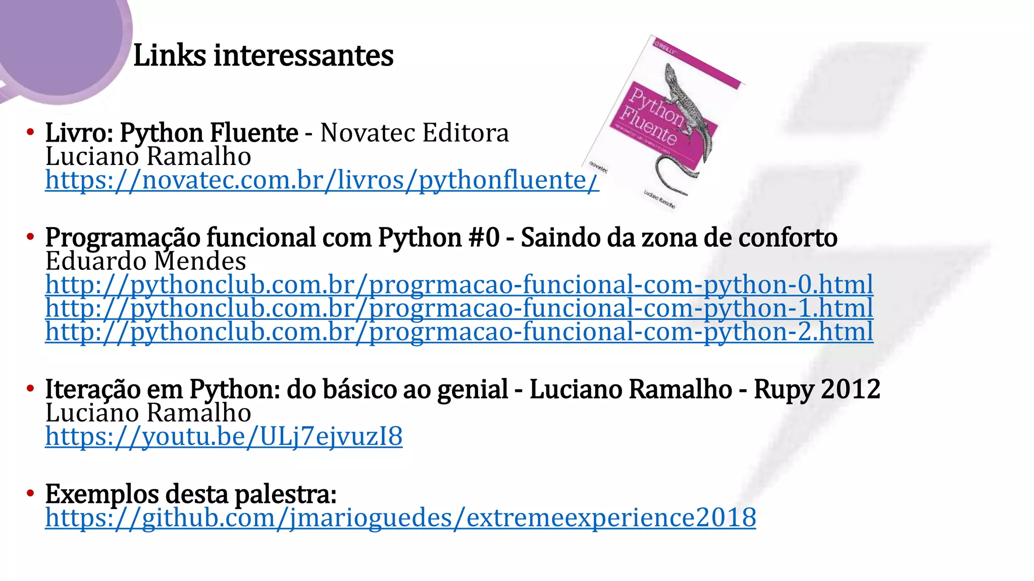 Links interessantes
• Livro: Python Fluente - Novatec Editora
Luciano Ramalho
https://novatec.com.br/livros/pythonfluente/
• Programação funcional com Python #0 - Saindo da zona de conforto
Eduardo Mendes
http://pythonclub.com.br/progrmacao-funcional-com-python-0.html
http://pythonclub.com.br/progrmacao-funcional-com-python-1.html
http://pythonclub.com.br/progrmacao-funcional-com-python-2.html
• Iteração em Python: do básico ao genial - Luciano Ramalho - Rupy 2012
Luciano Ramalho
https://youtu.be/ULj7ejvuzI8
• Exemplos desta palestra:
https://github.com/jmarioguedes/extremeexperience2018
 