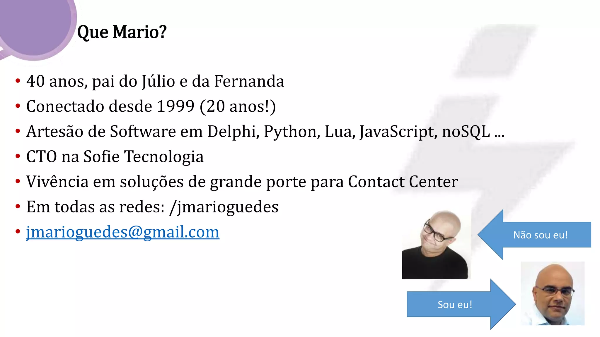 Que Mario?
• 40 anos, pai do Júlio e da Fernanda
• Conectado desde 1999 (20 anos!)
• Artesão de Software em Delphi, Python, Lua, JavaScript, noSQL ...
• CTO na Sofie Tecnologia
• Vivência em soluções de grande porte para Contact Center
• Em todas as redes: /jmarioguedes
• jmarioguedes@gmail.com Não sou eu!
Sou eu!
 