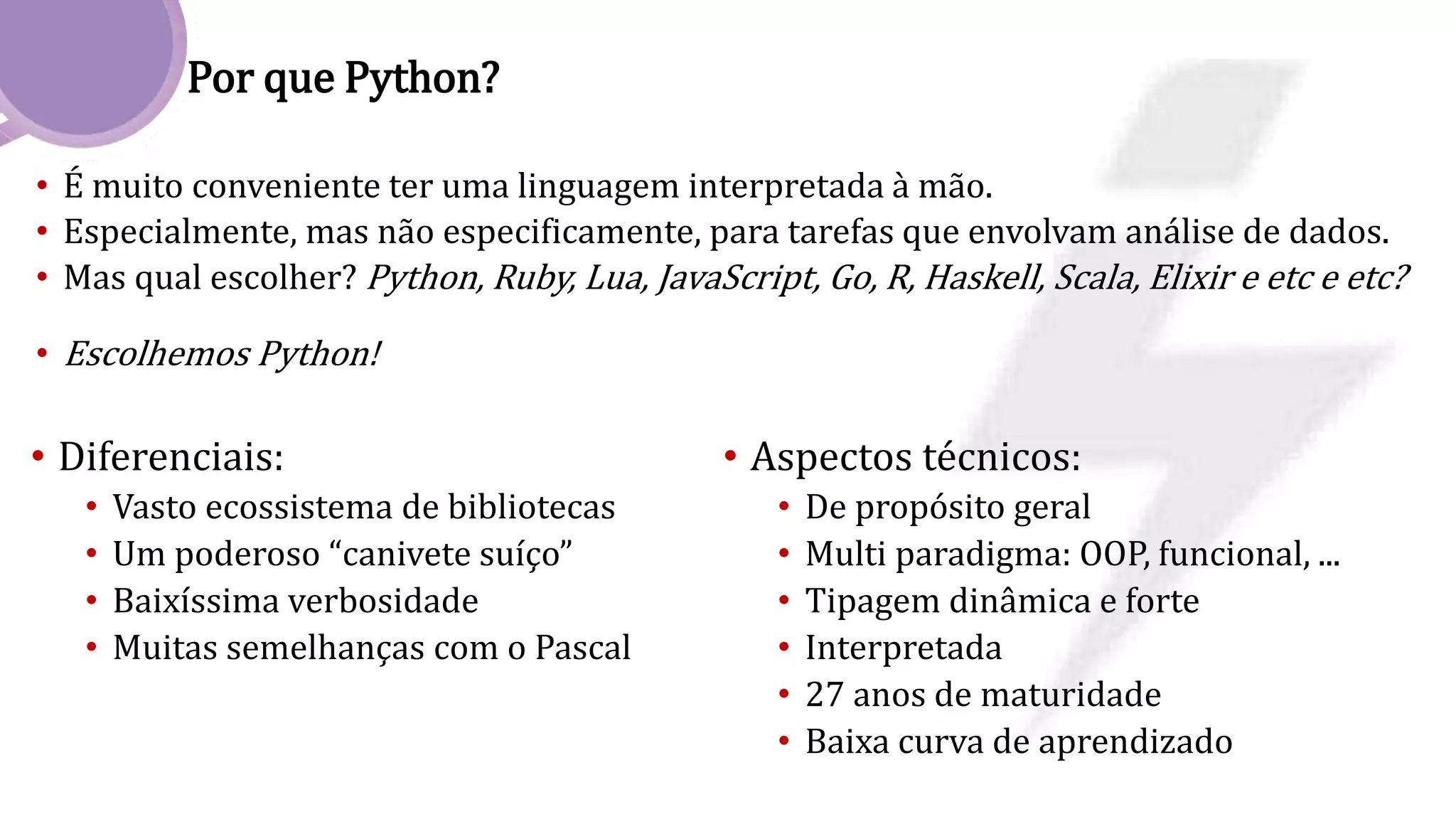Por que Python?
• É muito conveniente ter uma linguagem interpretada à mão.
• Especialmente, mas não especificamente, para tarefas que envolvam análise de dados.
• Mas qual escolher? Python, Ruby, Lua, JavaScript, Go, R, Haskell, Scala, Elixir e etc e etc?
• Escolhemos Python!
• Diferenciais:
• Vasto ecossistema de bibliotecas
• Um poderoso “canivete suíço”
• Baixíssima verbosidade
• Muitas semelhanças com o Pascal
• Aspectos técnicos:
• De propósito geral
• Multi paradigma: OOP, funcional, ...
• Tipagem dinâmica e forte
• Interpretada
• 27 anos de maturidade
• Baixa curva de aprendizado
 