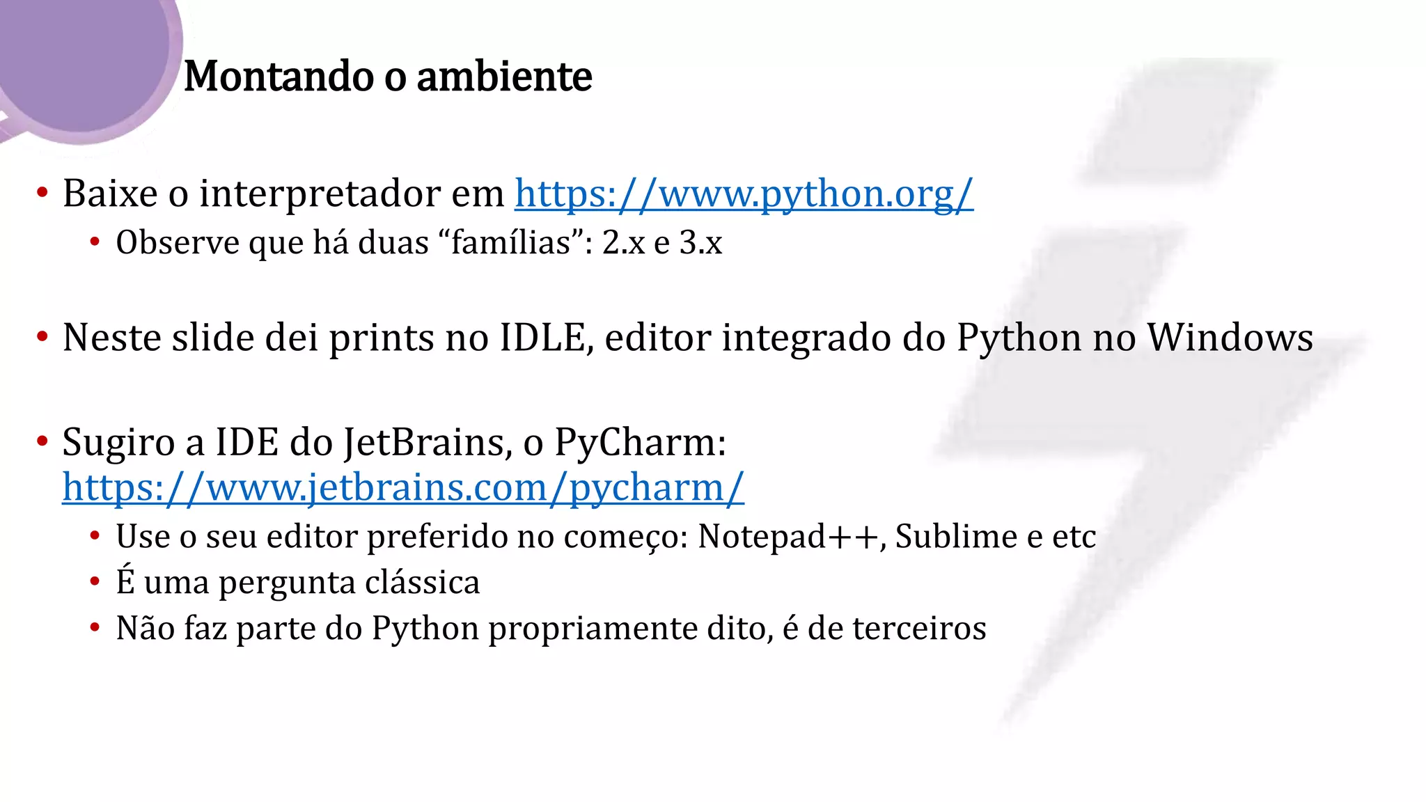 Montando o ambiente
• Baixe o interpretador em https://www.python.org/
• Observe que há duas “famílias”: 2.x e 3.x
• Neste slide dei prints no IDLE, editor integrado do Python no Windows
• Sugiro a IDE do JetBrains, o PyCharm:
https://www.jetbrains.com/pycharm/
• Use o seu editor preferido no começo: Notepad++, Sublime e etc
• É uma pergunta clássica
• Não faz parte do Python propriamente dito, é de terceiros
 