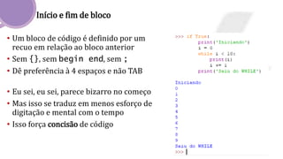 Início e fim de bloco
• Um bloco de código é definido por um
recuo em relação ao bloco anterior
• Sem {}, sem begin end, sem ;
• Dê preferência à 4 espaços e não TAB
• Eu sei, eu sei, parece bizarro no começo
• Mas isso se traduz em menos esforço de
digitação e mental com o tempo
• Isso força concisão de código
 