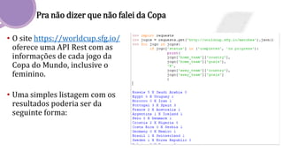 Pra não dizer que não falei da Copa
• O site https://worldcup.sfg.io/
oferece uma API Rest com as
informações de cada jogo da
Copa do Mundo, inclusive o
feminino.
• Uma simples listagem com os
resultados poderia ser da
seguinte forma:
 