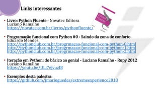 Links interessantes
• Livro: Python Fluente - Novatec Editora
Luciano Ramalho
https://novatec.com.br/livros/pythonfluente/
• Programação funcional com Python #0 - Saindo da zona de conforto
Eduardo Mendes
http://pythonclub.com.br/progrmacao-funcional-com-python-0.html
http://pythonclub.com.br/progrmacao-funcional-com-python-1.html
http://pythonclub.com.br/progrmacao-funcional-com-python-2.html
• Iteração em Python: do básico ao genial - Luciano Ramalho - Rupy 2012
Luciano Ramalho
https://youtu.be/ULj7ejvuzI8
• Exemplos desta palestra:
https://github.com/jmarioguedes/extremeexperience2018
 