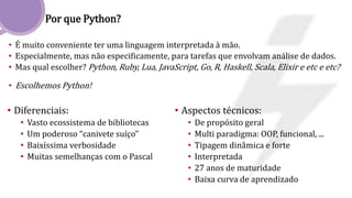 Por que Python?
• É muito conveniente ter uma linguagem interpretada à mão.
• Especialmente, mas não especificamente, para tarefas que envolvam análise de dados.
• Mas qual escolher? Python, Ruby, Lua, JavaScript, Go, R, Haskell, Scala, Elixir e etc e etc?
• Escolhemos Python!
• Diferenciais:
• Vasto ecossistema de bibliotecas
• Um poderoso “canivete suíço”
• Baixíssima verbosidade
• Muitas semelhanças com o Pascal
• Aspectos técnicos:
• De propósito geral
• Multi paradigma: OOP, funcional, ...
• Tipagem dinâmica e forte
• Interpretada
• 27 anos de maturidade
• Baixa curva de aprendizado
 