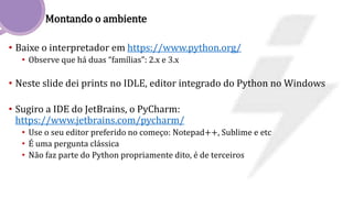 Montando o ambiente
• Baixe o interpretador em https://www.python.org/
• Observe que há duas “famílias”: 2.x e 3.x
• Neste slide dei prints no IDLE, editor integrado do Python no Windows
• Sugiro a IDE do JetBrains, o PyCharm:
https://www.jetbrains.com/pycharm/
• Use o seu editor preferido no começo: Notepad++, Sublime e etc
• É uma pergunta clássica
• Não faz parte do Python propriamente dito, é de terceiros
 