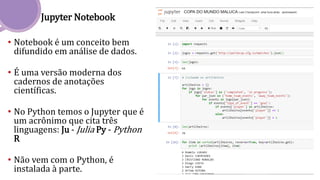 Jupyter Notebook
• Notebook é um conceito bem
difundido em análise de dados.
• É uma versão moderna dos
cadernos de anotações
científicas.
• No Python temos o Jupyter que é
um acrônimo que cita três
linguagens: Ju - Julia Py - Python
R
• Não vem com o Python, é
instalada à parte.
 