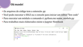Olá mundo!
• Os arquivos de código tem a extensão .py
• Você pode executar o IDLE ou o console para iniciar um editor “live code”
• Para executar um módulo o comando é: python.exe nome_modulo.py
• Para trabalhos mais elaborados existe o Jupyter Notebook
 