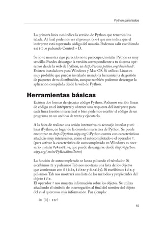 Python para todos
10
La primera línea nos indica la versión de Python que tenemos ins-
talada. Al final podemos ver el prompt () que nos indica que el
intérprete está esperando código del usuario. Podemos salir escribiendo
exit(), o pulsando Control + D.
Si no te muestra algo parecido no te preocupes, instalar Python es muy
sencillo. Puedes descargar la versión correspondiente a tu sistema ope-
rativo desde la web de Python, en http://www.python.org/download/.
Existen instaladores para Windows y Mac OS. Si utilizas Linux es
muy probable que puedas instalarlo usando la herramienta de gestión
de paquetes de tu distribución, aunque también podemos descargar la
aplicación compilada desde la web de Python.
Herramientas básicas
Existen dos formas de ejecutar código Python. Podemos escribir líneas
de código en el intérprete y obtener una respuesta del intérprete para
cada línea (sesión interactiva) o bien podemos escribir el código de un
programa en un archivo de texto y ejecutarlo.
A la hora de realizar una sesión interactiva os aconsejo instalar y uti-
lizar iPython, en lugar de la consola interactiva de Python. Se puede
encontrar en http://ipython.scipy.org/. iPython cuenta con características
añadidas muy interesantes, como el autocompletado o el operador ?.
(para activar la característica de autocompletado en Windows es nece-
sario instalar PyReadline, que puede descargarse desde http://ipython.
scipy.org/ moin/PyReadline/Intro)
La función de autocompletado se lanza pulsando el tabulador. Si
escribimos fi y pulsamos Tab nos mostrará una lista de los objetos
que comienzan con fi (file, filter y finally). Si escribimos file. y
pulsamos Tab nos mostrará una lista de los métodos y propiedades del
objeto file.
El operador ? nos muestra información sobre los objetos. Se utiliza
añadiendo el símbolo de interrogación al final del nombre del objeto
del cual queremos más información. Por ejemplo:
In [3]: str?
 