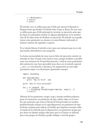 Threads
105
t = MiThread(i)
t.start()
t.join()
El método join se utiliza para que el hilo que ejecuta la llamada se
bloquee hasta que finalice el thread sobre el que se llama. En este caso
se utiliza para que el hilo principal no termine su ejecución antes que
los hijos, lo cuál podría resultar en algunas plataformas en la termina-
ción de los hijos antes de finalizar su ejecución. El método join puede
tomar como parámetro un número en coma flotante indicando el
número máximo de segundos a esperar.
Si se intenta llamar al método start para una instancia que ya se está
ejecutando, obtendremos una excepción.
La forma recomendada de crear nuevos hilos de ejecución consiste en
extender la clase Thread, como hemos visto, aunque también es posible
crear una instancia de Thread directamente, e indicar como parámetros
del constructor una clase ejecutable (una clase con el método especial
__call__) o una función a ejecutar, y los argumentos en una tupla
(parámetro args) o un diccionario (parámetro kwargs).
import threading
def imprime(num):
print “Soy el hilo”, num
print “Soy el hilo principal”
for i in range(0, 10):
t = threading.Thread(target=imprime, args=(i, ))
t.start()
Además de los parámetros target, args y kwargs también podemos
pasar al constructor un parámetro de tipo cadena name con el nom-
bre que queremos que tome el thread (el thread tendrá un nombre
predeterminado aunque no lo especifiquemos); un parámetro de tipo
booleano verbose para indicar al módulo que imprima mensajes sobre
el estado de los threads para la depuración y un parámetro group, que
por ahora no admite ningún valor pero que en el futuro se utilizará
para crear grupos de threads y poder trabajar a nivel de grupos.
 