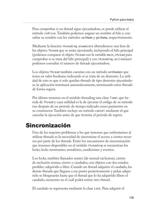 Python para todos
106
Para comprobar si un thread sigue ejecutándose, se puede utilizar el
método isAlive.También podemos asignar un nombre al hilo y con-
sultar su nombre con los métodos setName y getName, respectivamente.
Mediante la función threading.enumerate obtendremos una lista de
los objetos Thread que se están ejecutando, incluyendo el hilo principal
(podemos comparar el objeto Thread con la variable main_thread para
comprobar si se trata del hilo principal) y con threading.activeCount
podemos consultar el número de threads ejecutándose.
Los objetos Thread también cuentan con un método setDaemon que
toma un valor booleano indicando si se trata de un demonio. La utili-
dad de esto es que si solo quedan threads de tipo demonio ejecutándo-
se, la aplicación terminará automáticamente, terminando estos threads
de forma segura.
Por último tenemos en el módulo threading una clase Timer que he-
reda de Thread y cuya utilidad es la de ejecutar el código de su método
run después de un periodo de tiempo indicado como parámetro en
su constructor.También incluye un método cancel mediante el que
cancelar la ejecución antes de que termine el periodo de espera.
Sincronización
Uno de los mayores problemas a los que tenemos que enfrentarnos al
utilizar threads es la necesidad de sincronizar el acceso a ciertos recur-
sos por parte de los threads. Entre los mecanismos de sincronización
que tenemos disponibles en el módulo threading se encuentran los
locks, locks reentrantes, semáforos, condiciones y eventos.
Los locks, también llamados mutex (de mutual exclusion), cierres
de exclusión mutua, cierres o candados, son objetos con dos estados
posibles: adquirido o libre. Cuando un thread adquiere el candado, los
demás threads que lleguen a ese punto posteriormente y pidan adqui-
rirlo se bloquearán hasta que el thread que lo ha adquirido libere el
candado, momento en el cuál podrá entrar otro thread.
El candado se representa mediante la clase Lock. Para adquirir el
 