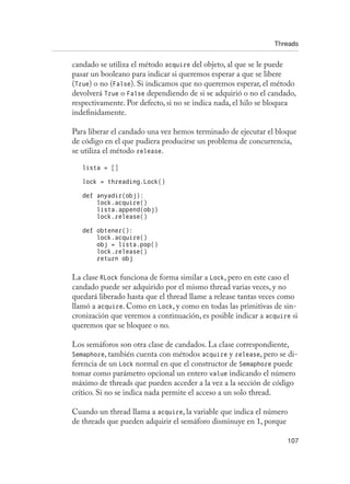 Threads
107
candado se utiliza el método acquire del objeto, al que se le puede
pasar un booleano para indicar si queremos esperar a que se libere
(True) o no (False). Si indicamos que no queremos esperar, el método
devolverá True o False dependiendo de si se adquirió o no el candado,
respectivamente. Por defecto, si no se indica nada, el hilo se bloquea
indefinidamente.
Para liberar el candado una vez hemos terminado de ejecutar el bloque
de código en el que pudiera producirse un problema de concurrencia,
se utiliza el método release.
lista = []
lock = threading.Lock()
def anyadir(obj):
lock.acquire()
lista.append(obj)
lock.release()
def obtener():
lock.acquire()
obj = lista.pop()
lock.release()
return obj
La clase RLock funciona de forma similar a Lock, pero en este caso el
candado puede ser adquirido por el mismo thread varias veces, y no
quedará liberado hasta que el thread llame a release tantas veces como
llamó a acquire. Como en Lock, y como en todas las primitivas de sin-
cronización que veremos a continuación, es posible indicar a acquire si
queremos que se bloquee o no.
Los semáforos son otra clase de candados. La clase correspondiente,
Semaphore, también cuenta con métodos acquire y release, pero se di-
ferencia de un Lock normal en que el constructor de Semaphore puede
tomar como parámetro opcional un entero value indicando el número
máximo de threads que pueden acceder a la vez a la sección de código
crítico. Si no se indica nada permite el acceso a un solo thread.
Cuando un thread llama a acquire, la variable que indica el número
de threads que pueden adquirir el semáforo disminuye en 1, porque
 