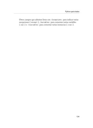 Python para todos
134
Otros campos que admiten listas son :Exceptions: para indicar varias
excepciones (:except:), :Variables: para comentar varias variables
(:var:) o :Ivariables: para comentar varias instancias (:ivar:).
 