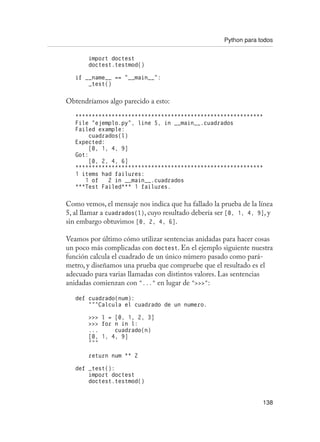 Python para todos
138
import doctest
doctest.testmod()
if __name__ == “__main__”:
_test()
Obtendríamos algo parecido a esto:
*********************************************************
File “ejemplo.py”, line 5, in __main__.cuadrados
Failed example:
cuadrados(l)
Expected:
[0, 1, 4, 9]
Got:
[0, 2, 4, 6]
*********************************************************
1 items had failures:
1 of 2 in __main__.cuadrados
***Test Failed*** 1 failures.
Como vemos, el mensaje nos indica que ha fallado la prueba de la línea
5, al llamar a cuadrados(l), cuyo resultado debería ser [0, 1, 4, 9], y
sin embargo obtuvimos [0, 2, 4, 6].
Veamos por último cómo utilizar sentencias anidadas para hacer cosas
un poco más complicadas con doctest. En el ejemplo siguiente nuestra
función calcula el cuadrado de un único número pasado como pará-
metro, y diseñamos una prueba que compruebe que el resultado es el
adecuado para varias llamadas con distintos valores. Las sentencias
anidadas comienzan con “...” en lugar de “”:
def cuadrado(num):
“””Calcula el cuadrado de un numero.
 l = [0, 1, 2, 3]
 for n in l:
... cuadrado(n)
[0, 1, 4, 9]
“””
return num ** 2
def _test():
import doctest
doctest.testmod()
 