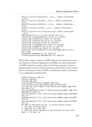 Distribuir aplicaciones Python
149
docutils.writers.newlatex2e.__init__: module references
__file__
docutils.writers.pep_html.__init__: module references __
file__
docutils.writers.html4css1.__init__: module references __
file__
docutils.writers.s5_html.__init__: module references __
file__
docutils.parsers.rst.directives.misc: module references
__file__
Adding docutils 0.5 to easy-install.pth file
Installing rst2pseudoxml.py script to /usr/bin
Installing rst2html.py script to /usr/bin
Installing rst2latex.py script to /usr/bin
Installing rst2s5.py script to /usr/bin
Installing rst2newlatex.py script to /usr/bin
Installing rstpep2html.py script to /usr/bin
Installing rst2xml.py script to /usr/bin
Installed /usr/lib/python2.5/site-packages/docutils-0.5-
py2.5.egg
Processing dependencies for docutils
Finished processing dependencies for docutils
Poder subir nuestros paquetes a PyPI requiere de un proceso un poco
más laborioso. Primero registramos los detalles de nuestra aplicación
en PyPI mediante la opción register del script setup.py, el cuál nos
preguntará por nuestro nombre de usuario, contraseña y correo electró-
nico si no tenemos cuenta en PyPI, o nombre de usuario y contraseña
si nos registramos anteriormente:
python setup.py register
running register
running egg_info
creating Aplicacion_de_ejemplo.egg-info
writing Aplicacion_de_ejemplo.egg-info/PKG-INFO
writing top-level names to Aplicacion_de_ejemplo.egg-info/
top_level.txt
writing dependency_links to Aplicacion_de_ejemplo.egg-info/
dependency_links.txt
writing manifest file ‘Aplicacion_de_ejemplo.egg-info/SOUR-
CES.txt’
reading manifest file ‘Aplicacion_de_ejemplo.egg-info/SOUR-
CES.txt’
writing manifest file ‘Aplicacion_de_ejemplo.egg-info/SOUR-
CES.txt’
We need to know who you are, so please choose either:
1. use your existing login,
2. register as a new user,
3. have the server generate a new password for you (and
email it to you), or
 