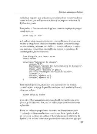 Distribuir aplicaciones Python
153
módulos y paquetes que utilizamos, compilándolos y construyendo un
nuevo archivo que incluye estos archivos y un pequeño intérprete de
Python integrado.
Para probar el funcionamiento de py2exe creemos un pequeño progra-
ma ejemplo.py
print “Soy un .exe”
y el archivo setup.py correspondiente. Los cambios que tenemos que
realizar a setup.py son sencillos: importar py2exe, y utilizar los argu-
mentos console y windows para indicar el nombre del script o scripts
que queramos convertir en ejecutables de consola o ejecutables de
interfaz gráfica, respectivamente.
from distutils.core import setup
import py2exe
setup(name=”Aplicacion de ejemplo”,
version=”0.1”,
description=”Ejemplo del funcionamiento de distutils”,
author=”Raul Gonzalez”,
author_email=”zootropo en gmail”,
url=”http://mundogeek.net/tutorial-python/”,
license=”GPL”,
scripts=[“ejemplo.py”],
console=[“ejemplo.py”]
)
Para crear el ejecutable, utilizamos una nueva opción de línea de
comandos para setup.py disponible tras importar el módulo y llamada,
cómo no, py2exe:
python setup.py py2exe
Con esto py2exe generará un directorio build, con las librerías com-
piladas, y un directorio dist, con los archivos que conforman nuestra
aplicación.
Entre los archivos que podemos encontrar en dist tendremos uno
o varios ejecutables con el mismo nombre que los scripts indicados
en console y windows, un archivo python*.dll, que es el intérprete de
Python, y un archivo library.zip, que contiene varios archivos pyc que
 