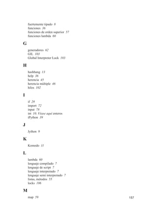157
fuertemente tipado 8
funciones 36
funciones de orden superior 57
funciones lambda 60
G
generadores 62
GIL 103
Global Interpreter Lock 103
H
hashbang 13
help 36
herencia 45
herencia múltiple 46
hilos 102
I
if 29
import 72
input 78
int 10. Véase aquí enteros
iPython 39
J
Jython 9
K
Komodo 11
L
lambda 60
lenguaje compilado 7
lenguaje de script 7
lenguaje interpretado 7
lenguaje semi interpretado 7
listas, métodos 55
locks 106
M
map 59
 