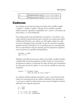 Tipos básicos
21
 Desplazamiento izq. r = 3  1 # r es 6
 Desplazamiento der. r = 3  1 # r es 1
Cadenas
Las cadenas no son más que texto encerrado entre comillas simples
(‘cadena’) o dobles (“cadena”). Dentro de las comillas se pueden
añadir caracteres especiales escapándolos con , como n, el carácter de
nueva línea, o t, el de tabulación.
Una cadena puede estar precedida por el carácter u o el carácter r, los
cuales indican, respectivamente, que se trata de una cadena que utiliza
codificación Unicode y una cadena raw (del inglés, cruda). Las cade-
nas raw se distinguen de las normales en que los caracteres escapados
mediante la barra invertida () no se sustituyen por sus contrapartidas.
Esto es especialmente útil, por ejemplo, para las expresiones regulares,
como veremos en el capítulo correspondiente.
unicode = u”äóè”
raw = r”n”
También es posible encerrar una cadena entre triples comillas (simples
o dobles). De esta forma podremos escribir el texto en varias líneas, y
al imprimir la cadena, se respetarán los saltos de línea que introdujimos
sin tener que recurrir al carácter n, así como las comillas sin tener que
escaparlas.
triple = “““primera linea
esto se vera en otra linea”””
Las cadenas también admiten operadores como +, que funciona reali-
zando una concatenación de las cadenas utilizadas como operandos y
*, en la que se repite la cadena tantas veces como lo indique el número
utilizado como segundo operando.
a = “uno”
b = “dos”
c = a + b # c es “unodos”
c = a * 3 # c es “unounouno”
 