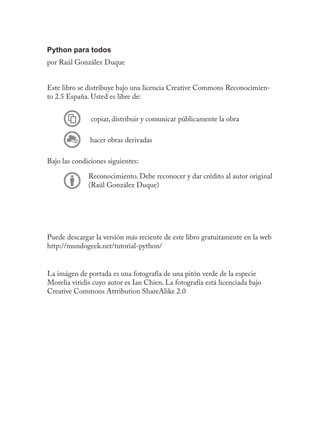 Python para todos
por Raúl González Duque
Este libro se distribuye bajo una licencia Creative Commons Reconocimien-
to 2.5 España. Usted es libre de:
copiar, distribuir y comunicar públicamente la obra
hacer obras derivadas
Bajo las condiciones siguientes:
Reconocimiento. Debe reconocer y dar crédito al autor original
(Raúl González Duque)
Puede descargar la versión más reciente de este libro gratuitamente en la web
http://mundogeek.net/tutorial-python/
La imágen de portada es una fotografía de una pitón verde de la especie
Morelia viridis cuyo autor es Ian Chien. La fotografía está licenciada bajo
Creative Commons Attribution ShareAlike 2.0
 