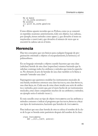 Orientación a objetos
45
No se mueve
 mi_coche.arrancar()
No arranca
 print mi_coche.gasolina
0
Como último apunte recordar que en Python, como ya se comentó
en repetidas ocasiones anteriormente, todo son objetos. Las cadenas,
por ejemplo, tienen métodos como upper(), que devuelve el texto en
mayúsculas o count(sub), que devuelve el número de veces que se
encontró la cadena sub en el texto.
Herencia
Hay tres conceptos que son básicos para cualquier lenguaje de pro-
gramación orientado a objetos: el encapsulamiento, la herencia y el
polimorfismo.
En un lenguaje orientado a objetos cuando hacemos que una clase
(subclase) herede de otra clase (superclase) estamos haciendo que la
subclase contenga todos los atributos y métodos que tenía la supercla-
se. No obstante al acto de heredar de una clase también se le llama a
menudo “extender una clase”.
Supongamos que queremos modelar los instrumentos musicales de
una banda, tendremos entonces una clase Guitarra, una clase Batería,
una clase Bajo, etc. Cada una de estas clases tendrá una serie de atribu-
tos y métodos, pero ocurre que, por el mero hecho de ser instrumentos
musicales, estas clases compartirán muchos de sus atributos y métodos;
un ejemplo sería el método tocar().
Es más sencillo crear un tipo de objeto Instrumento con las atributos y
métodos comunes e indicar al programa que Guitarra, Batería y Bajo
son tipos de instrumentos, haciendo que hereden de Instrumento.
Para indicar que una clase hereda de otra se coloca el nombre de la cla-
se de la que se hereda entre paréntesis después del nombre de la clase:
class Instrumento:
def __init__(self, precio):
 