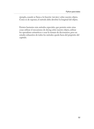 Python para todos
52
ejemplo, cuando se llama a la función len(obj) sobre nuestro objeto.
Como es de suponer, el método debe devolver la longitud del objeto.
Existen bastantes más métodos especiales, que permite entre otras
cosas utilizar el mecanismo de slicing sobre nuestro objeto, utilizar
los operadores aritméticos o usar la sintaxis de diccionarios, pero un
estudio exhaustivo de todos los métodos queda fuera del propósito del
capítulo.
 