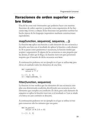 Programación funcional
59
Iteraciones de orden superior so-
bre listas
Una de las cosas más interesantes que podemos hacer con nuestras
funciones de orden superior es pasarlas como argumentos de las fun-
ciones map, filter y reduce. Estas funciones nos permiten sustituir los
bucles típicos de los lenguajes imperativos mediante construcciones
equivalentes.
map(function, sequence[, sequence, ...])
La función map aplica una función a cada elemento de una secuencia y
devuelve una lista con el resultado de aplicar la función a cada elemen-
to. Si se pasan como parámetros n secuencias, la función tendrá que
aceptar n argumentos. Si alguna de las secuencias es más pequeña que
las demás, el valor que le llega a la función function para posiciones
mayores que el tamaño de dicha secuencia será None.
A continuación podemos ver un ejemplo en el que se utiliza map para
elevar al cuadrado todos los elementos de una lista:
def cuadrado(n):
return n ** 2
l = [1, 2, 3]
l2 = map(cuadrado, l)
filter(function, sequence)
La funcion filter verifica que los elementos de una secuencia cum-
plan una determinada condición, devolviendo una secuencia con los
elementos que cumplen esa condición. Es decir, para cada elemento de
sequence se aplica la función function; si el resultado es True se añade
a la lista y en caso contrario se descarta.
A continuación podemos ver un ejemplo en el que se utiliza filter
para conservar solo los números que son pares.
def es_par(n):
return (n % 2.0 == 0)
l = [1, 2, 3]
 