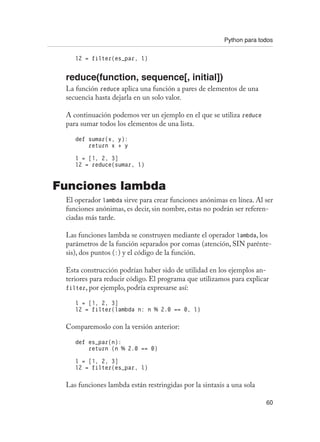 Python para todos
60
l2 = filter(es_par, l)
reduce(function, sequence[, initial])
La función reduce aplica una función a pares de elementos de una
secuencia hasta dejarla en un solo valor.
A continuación podemos ver un ejemplo en el que se utiliza reduce
para sumar todos los elementos de una lista.
def sumar(x, y):
return x + y
l = [1, 2, 3]
l2 = reduce(sumar, l)
Funciones lambda
El operador lambda sirve para crear funciones anónimas en línea. Al ser
funciones anónimas, es decir, sin nombre, estas no podrán ser referen-
ciadas más tarde.
Las funciones lambda se construyen mediante el operador lambda, los
parámetros de la función separados por comas (atención, SIN parénte-
sis), dos puntos (:) y el código de la función.
Esta construcción podrían haber sido de utilidad en los ejemplos an-
teriores para reducir código. El programa que utilizamos para explicar
filter, por ejemplo, podría expresarse así:
l = [1, 2, 3]
l2 = filter(lambda n: n % 2.0 == 0, l)
Comparemoslo con la versión anterior:
def es_par(n):
return (n % 2.0 == 0)
l = [1, 2, 3]
l2 = filter(es_par, l)
Las funciones lambda están restringidas por la sintaxis a una sola
 
