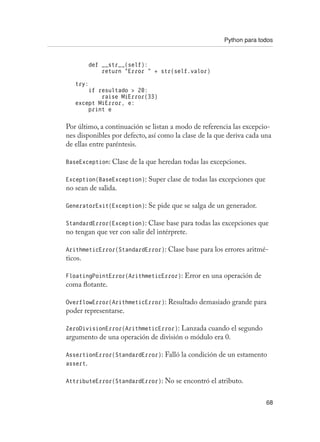 Python para todos
68
def __str__(self):
return “Error “ + str(self.valor)
try:
if resultado  20:
raise MiError(33)
except MiError, e:
print e
Por último, a continuación se listan a modo de referencia las excepcio-
nes disponibles por defecto, así como la clase de la que deriva cada una
de ellas entre paréntesis.
BaseException: Clase de la que heredan todas las excepciones.
Exception(BaseException): Super clase de todas las excepciones que
no sean de salida.
GeneratorExit(Exception): Se pide que se salga de un generador.
StandardError(Exception): Clase base para todas las excepciones que
no tengan que ver con salir del intérprete.
ArithmeticError(StandardError): Clase base para los errores aritmé-
ticos.
FloatingPointError(ArithmeticError): Error en una operación de
coma flotante.
OverflowError(ArithmeticError): Resultado demasiado grande para
poder representarse.
ZeroDivisionError(ArithmeticError): Lanzada cuando el segundo
argumento de una operación de división o módulo era 0.
AssertionError(StandardError): Falló la condición de un estamento
assert.
AttributeError(StandardError): No se encontró el atributo.
 