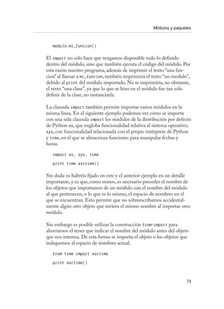 Módulos y paquetes
73
modulo.mi_funcion()
El import no solo hace que tengamos disponible todo lo definido
dentro del módulo, sino que también ejecuta el código del módulo. Por
esta razón nuestro programa, además de imprimir el texto “una fun-
cion” al llamar a mi_funcion, también imprimiría el texto “un modulo”,
debido al print del módulo importado. No se imprimiría, no obstante,
el texto “una clase”, ya que lo que se hizo en el módulo fue tan solo
definir de la clase, no instanciarla.
La clausula import también permite importar varios módulos en la
misma línea. En el siguiente ejemplo podemos ver cómo se importa
con una sola clausula import los módulos de la distribución por defecto
de Python os, que engloba funcionalidad relativa al sistema operativo;
sys, con funcionalidad relacionada con el propio intérprete de Python
y time, en el que se almacenan funciones para manipular fechas y
horas.
import os, sys, time
print time.asctime()
Sin duda os habréis fijado en este y el anterior ejemplo en un detalle
importante, y es que, como vemos, es necesario preceder el nombre de
los objetos que importamos de un módulo con el nombre del módulo
al que pertenecen, o lo que es lo mismo, el espacio de nombres en el
que se encuentran. Esto permite que no sobreescribamos accidental-
mente algún otro objeto que tuviera el mismo nombre al importar otro
módulo.
Sin embargo es posible utilizar la construcción from-import para
ahorrarnos el tener que indicar el nombre del módulo antes del objeto
que nos interesa. De esta forma se importa el objeto o los objetos que
indiquemos al espacio de nombres actual.
from time import asctime
print asctime()
 