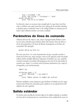 Python para todos
78
dias = int(edad) * 365
print “Has vivido “ + str(dias) + “ dias”
except ValueError:
print “Eso no es un numero”
La función input es un poco más complicada. Lo que hace esta fun-
ción es utilizar raw_input para leer una cadena de la entrada estándar,
y después pasa a evaluarla como si de código Python se tratara; por lo
tanto input debería tratarse con sumo cuidado.
Parámetros de línea de comando
Además del uso de input y raw_input el programador Python cuen-
ta con otros métodos para obtener datos del usuario. Uno de ellos es
el uso de parámetros a la hora de llamar al programa en la línea de
comandos. Por ejemplo:
python editor.py hola.txt
En este caso hola.txt sería el parámetro, al que se puede acceder a
través de la lista sys.argv, aunque, como es de suponer, antes de poder
utilizar dicha variable debemos importar el módulo sys. sys.argv[0]
contiene siempre el nombre del programa tal como lo ha ejecutado el
usuario, sys.argv[1], si existe, sería el primer parámetro; sys.argv[2]
el segundo, y así sucesivamente.
import sys
if(len(sys.argv)  1):
print “Abriendo “ + sys.argv[1]
else:
print “Debes indicar el nombre del archivo”
Existen módulos, como optparse, que facilitan el trabajo con los argu-
mentos de la línea de comandos, pero explicar su uso queda fuera del
objetivo de este capítulo.
Salida estándar
La forma más sencilla de mostrar algo en la salida estándar es median-
te el uso de la sentencia print, como hemos visto multitud de veces en
 