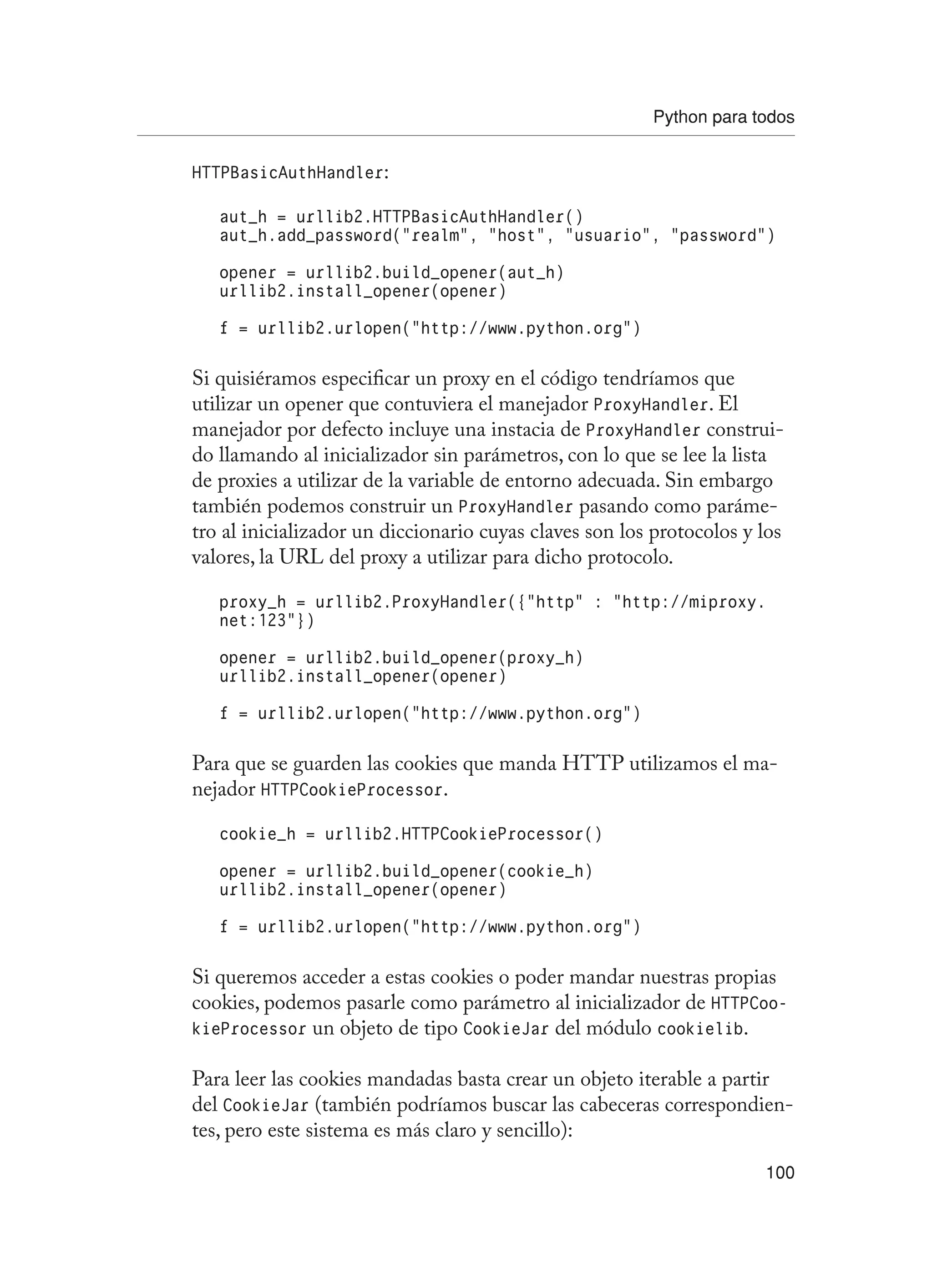 Python para todos
100
HTTPBasicAuthHandler:
aut_h = urllib2.HTTPBasicAuthHandler()
aut_h.add_password(“realm”, “host”, “usuario”, “password”)
opener = urllib2.build_opener(aut_h)
urllib2.install_opener(opener)
f = urllib2.urlopen(“http://www.python.org”)
Si quisiéramos especificar un proxy en el código tendríamos que
utilizar un opener que contuviera el manejador ProxyHandler. El
manejador por defecto incluye una instacia de ProxyHandler construi-
do llamando al inicializador sin parámetros, con lo que se lee la lista
de proxies a utilizar de la variable de entorno adecuada. Sin embargo
también podemos construir un ProxyHandler pasando como paráme-
tro al inicializador un diccionario cuyas claves son los protocolos y los
valores, la URL del proxy a utilizar para dicho protocolo.
proxy_h = urllib2.ProxyHandler({“http” : “http://miproxy.
net:123”})
opener = urllib2.build_opener(proxy_h)
urllib2.install_opener(opener)
f = urllib2.urlopen(“http://www.python.org”)
Para que se guarden las cookies que manda HTTP utilizamos el ma-
nejador HTTPCookieProcessor.
cookie_h = urllib2.HTTPCookieProcessor()
opener = urllib2.build_opener(cookie_h)
urllib2.install_opener(opener)
f = urllib2.urlopen(“http://www.python.org”)
Si queremos acceder a estas cookies o poder mandar nuestras propias
cookies, podemos pasarle como parámetro al inicializador de HTTPCoo-
kieProcessor un objeto de tipo CookieJar del módulo cookielib.
Para leer las cookies mandadas basta crear un objeto iterable a partir
del CookieJar (también podríamos buscar las cabeceras correspondien-
tes, pero este sistema es más claro y sencillo):
 