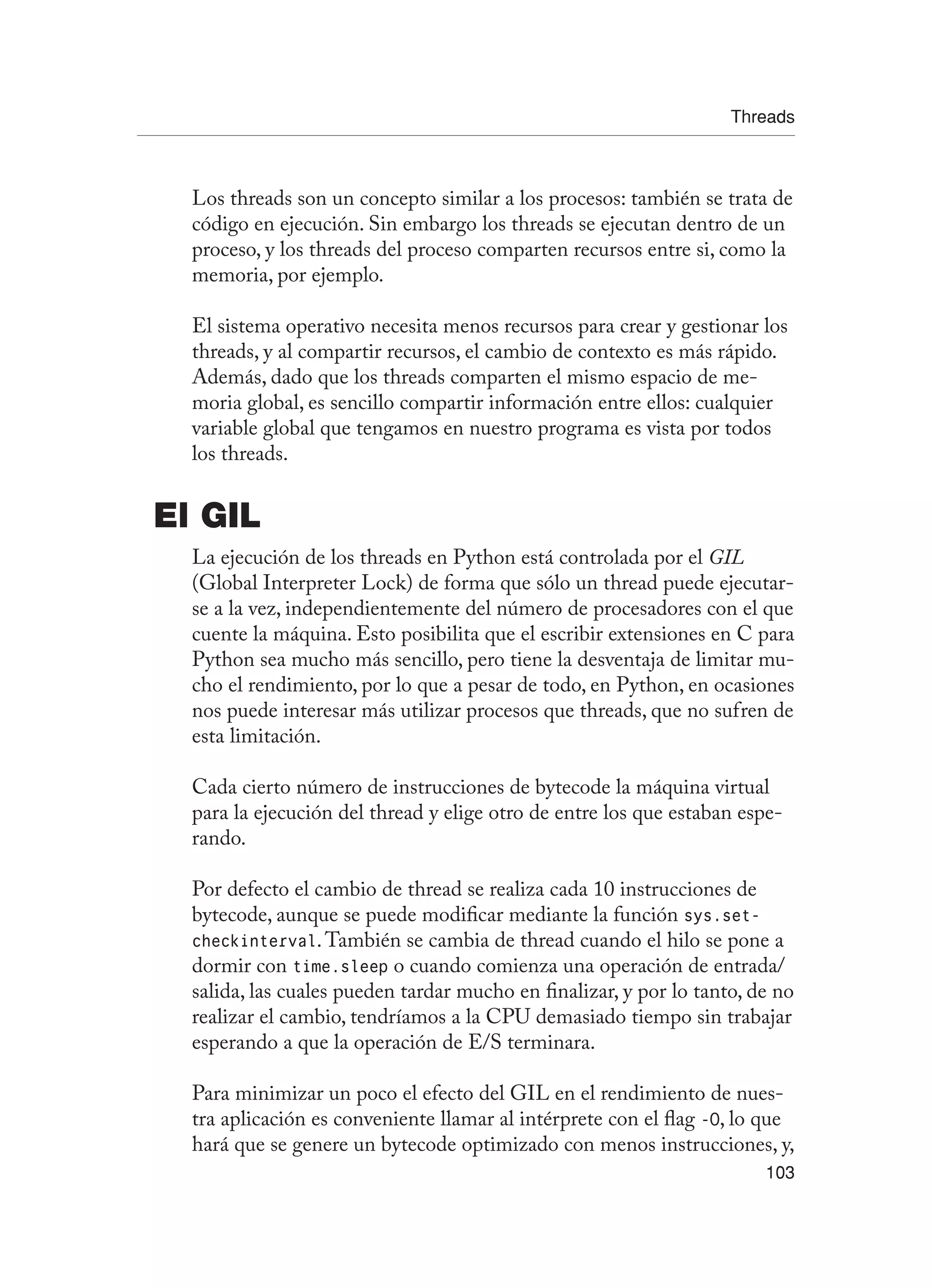 Threads
103
Los threads son un concepto similar a los procesos: también se trata de
código en ejecución. Sin embargo los threads se ejecutan dentro de un
proceso, y los threads del proceso comparten recursos entre si, como la
memoria, por ejemplo.
El sistema operativo necesita menos recursos para crear y gestionar los
threads, y al compartir recursos, el cambio de contexto es más rápido.
Además, dado que los threads comparten el mismo espacio de me-
moria global, es sencillo compartir información entre ellos: cualquier
variable global que tengamos en nuestro programa es vista por todos
los threads.
El GIL
La ejecución de los threads en Python está controlada por el GIL
(Global Interpreter Lock) de forma que sólo un thread puede ejecutar-
se a la vez, independientemente del número de procesadores con el que
cuente la máquina. Esto posibilita que el escribir extensiones en C para
Python sea mucho más sencillo, pero tiene la desventaja de limitar mu-
cho el rendimiento, por lo que a pesar de todo, en Python, en ocasiones
nos puede interesar más utilizar procesos que threads, que no sufren de
esta limitación.
Cada cierto número de instrucciones de bytecode la máquina virtual
para la ejecución del thread y elige otro de entre los que estaban espe-
rando.
Por defecto el cambio de thread se realiza cada 10 instrucciones de
bytecode, aunque se puede modificar mediante la función sys.set-
checkinterval.También se cambia de thread cuando el hilo se pone a
dormir con time.sleep o cuando comienza una operación de entrada/
salida, las cuales pueden tardar mucho en finalizar, y por lo tanto, de no
realizar el cambio, tendríamos a la CPU demasiado tiempo sin trabajar
esperando a que la operación de E/S terminara.
Para minimizar un poco el efecto del GIL en el rendimiento de nues-
tra aplicación es conveniente llamar al intérprete con el flag -O, lo que
hará que se genere un bytecode optimizado con menos instrucciones, y,
 