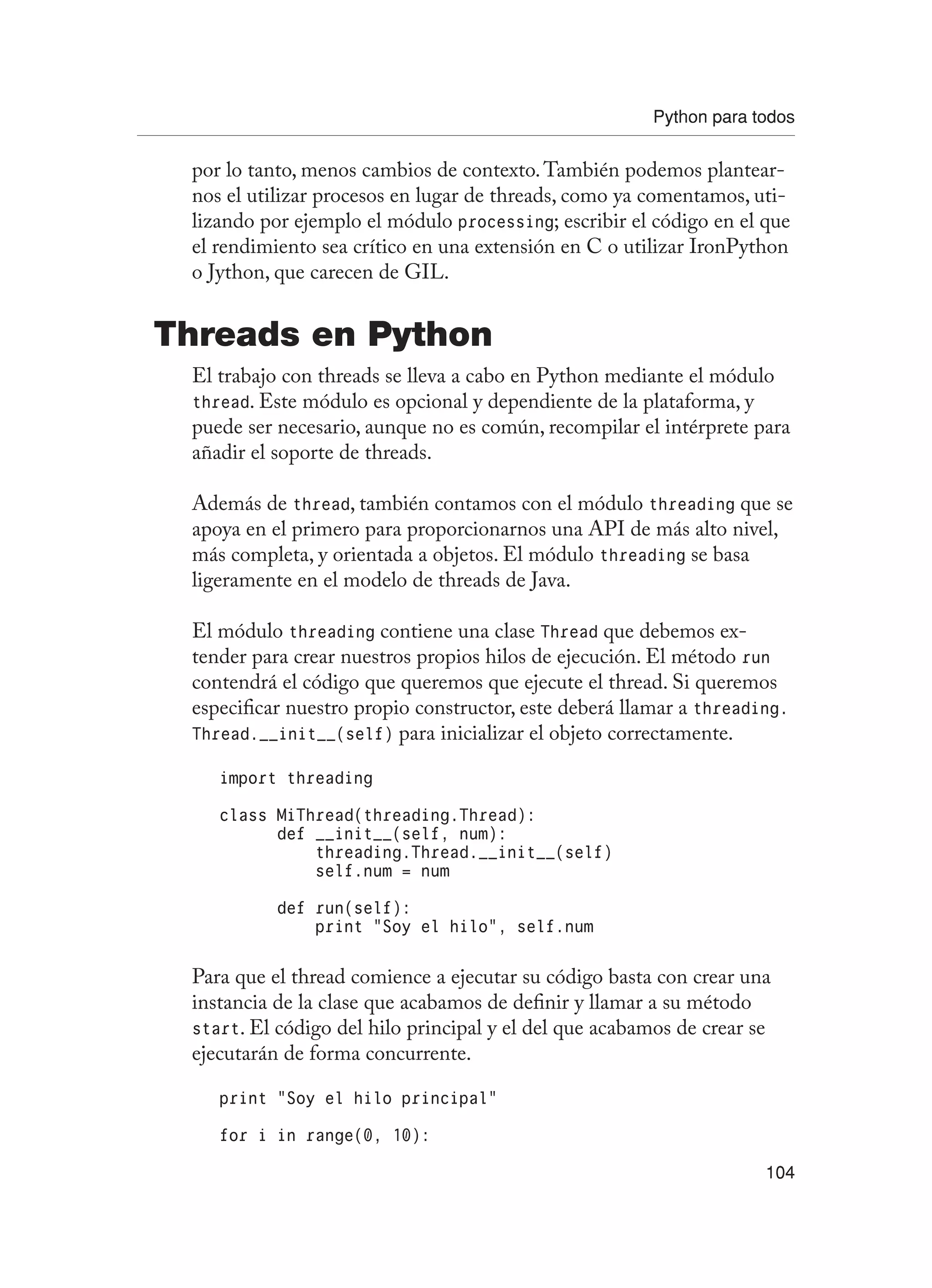 Python para todos
104
por lo tanto, menos cambios de contexto.También podemos plantear-
nos el utilizar procesos en lugar de threads, como ya comentamos, uti-
lizando por ejemplo el módulo processing; escribir el código en el que
el rendimiento sea crítico en una extensión en C o utilizar IronPython
o Jython, que carecen de GIL.
Threads en Python
El trabajo con threads se lleva a cabo en Python mediante el módulo
thread. Este módulo es opcional y dependiente de la plataforma, y
puede ser necesario, aunque no es común, recompilar el intérprete para
añadir el soporte de threads.
Además de thread, también contamos con el módulo threading que se
apoya en el primero para proporcionarnos una API de más alto nivel,
más completa, y orientada a objetos. El módulo threading se basa
ligeramente en el modelo de threads de Java.
El módulo threading contiene una clase Thread que debemos ex-
tender para crear nuestros propios hilos de ejecución. El método run
contendrá el código que queremos que ejecute el thread. Si queremos
especificar nuestro propio constructor, este deberá llamar a threading.
Thread.__init__(self) para inicializar el objeto correctamente.
import threading
class MiThread(threading.Thread):
def __init__(self, num):
threading.Thread.__init__(self)
self.num = num
def run(self):
print “Soy el hilo”, self.num
Para que el thread comience a ejecutar su código basta con crear una
instancia de la clase que acabamos de definir y llamar a su método
start. El código del hilo principal y el del que acabamos de crear se
ejecutarán de forma concurrente.
print “Soy el hilo principal”
for i in range(0, 10):
 