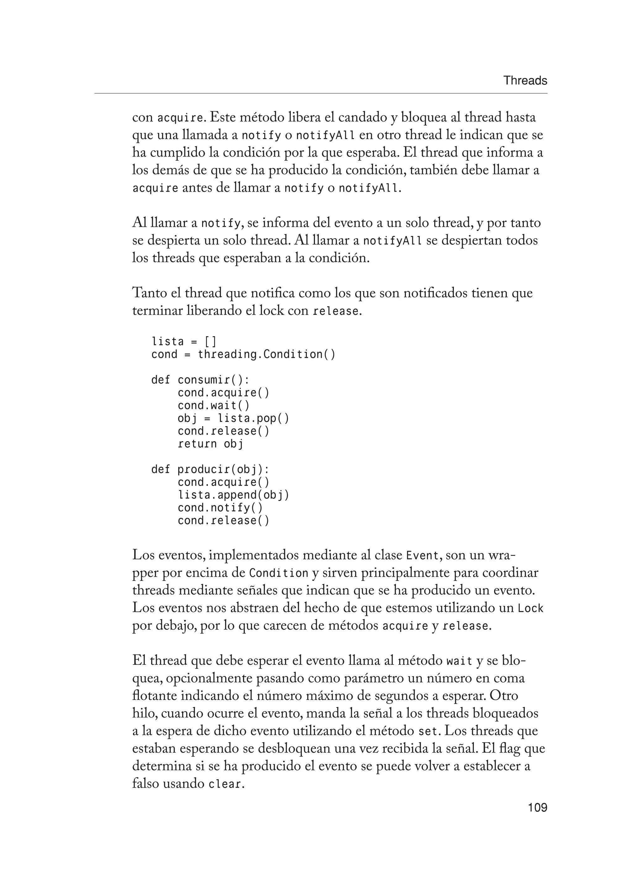 Threads
109
con acquire. Este método libera el candado y bloquea al thread hasta
que una llamada a notify o notifyAll en otro thread le indican que se
ha cumplido la condición por la que esperaba. El thread que informa a
los demás de que se ha producido la condición, también debe llamar a
acquire antes de llamar a notify o notifyAll.
Al llamar a notify, se informa del evento a un solo thread, y por tanto
se despierta un solo thread. Al llamar a notifyAll se despiertan todos
los threads que esperaban a la condición.
Tanto el thread que notifica como los que son notificados tienen que
terminar liberando el lock con release.
lista = []
cond = threading.Condition()
def consumir():
cond.acquire()
cond.wait()
obj = lista.pop()
cond.release()
return obj
def producir(obj):
cond.acquire()
lista.append(obj)
cond.notify()
cond.release()
Los eventos, implementados mediante al clase Event, son un wra-
pper por encima de Condition y sirven principalmente para coordinar
threads mediante señales que indican que se ha producido un evento.
Los eventos nos abstraen del hecho de que estemos utilizando un Lock
por debajo, por lo que carecen de métodos acquire y release.
El thread que debe esperar el evento llama al método wait y se blo-
quea, opcionalmente pasando como parámetro un número en coma
flotante indicando el número máximo de segundos a esperar. Otro
hilo, cuando ocurre el evento, manda la señal a los threads bloqueados
a la espera de dicho evento utilizando el método set. Los threads que
estaban esperando se desbloquean una vez recibida la señal. El flag que
determina si se ha producido el evento se puede volver a establecer a
falso usando clear.
 