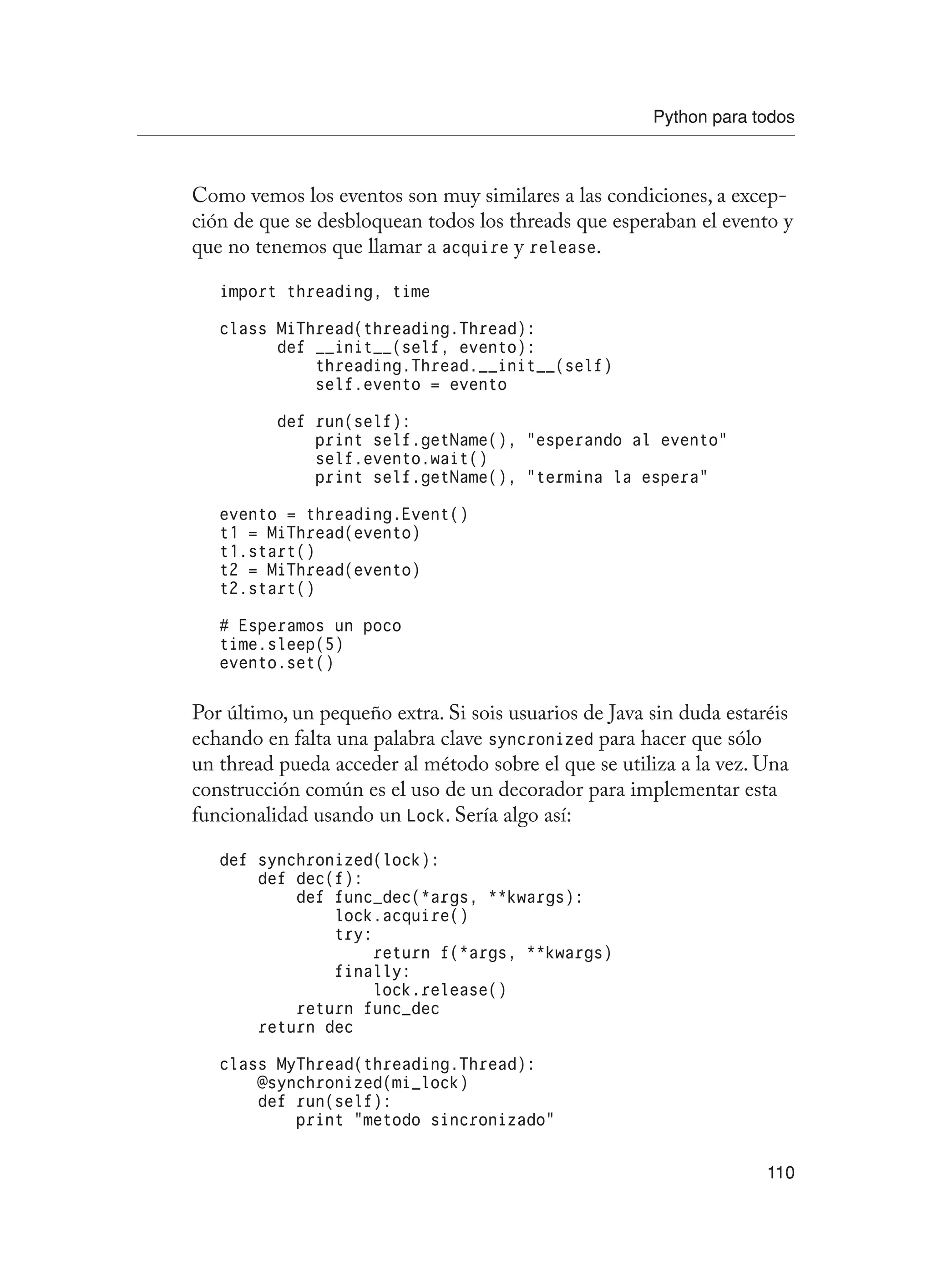 Python para todos
110
Como vemos los eventos son muy similares a las condiciones, a excep-
ción de que se desbloquean todos los threads que esperaban el evento y
que no tenemos que llamar a acquire y release.
import threading, time
class MiThread(threading.Thread):
def __init__(self, evento):
threading.Thread.__init__(self)
self.evento = evento
def run(self):
print self.getName(), “esperando al evento”
self.evento.wait()
print self.getName(), “termina la espera”
evento = threading.Event()
t1 = MiThread(evento)
t1.start()
t2 = MiThread(evento)
t2.start()
# Esperamos un poco
time.sleep(5)
evento.set()
Por último, un pequeño extra. Si sois usuarios de Java sin duda estaréis
echando en falta una palabra clave syncronized para hacer que sólo
un thread pueda acceder al método sobre el que se utiliza a la vez. Una
construcción común es el uso de un decorador para implementar esta
funcionalidad usando un Lock. Sería algo así:
def synchronized(lock):
def dec(f):
def func_dec(*args, **kwargs):
lock.acquire()
try:
return f(*args, **kwargs)
finally:
lock.release()
return func_dec
return dec
class MyThread(threading.Thread):
@synchronized(mi_lock)
def run(self):
print “metodo sincronizado”
 