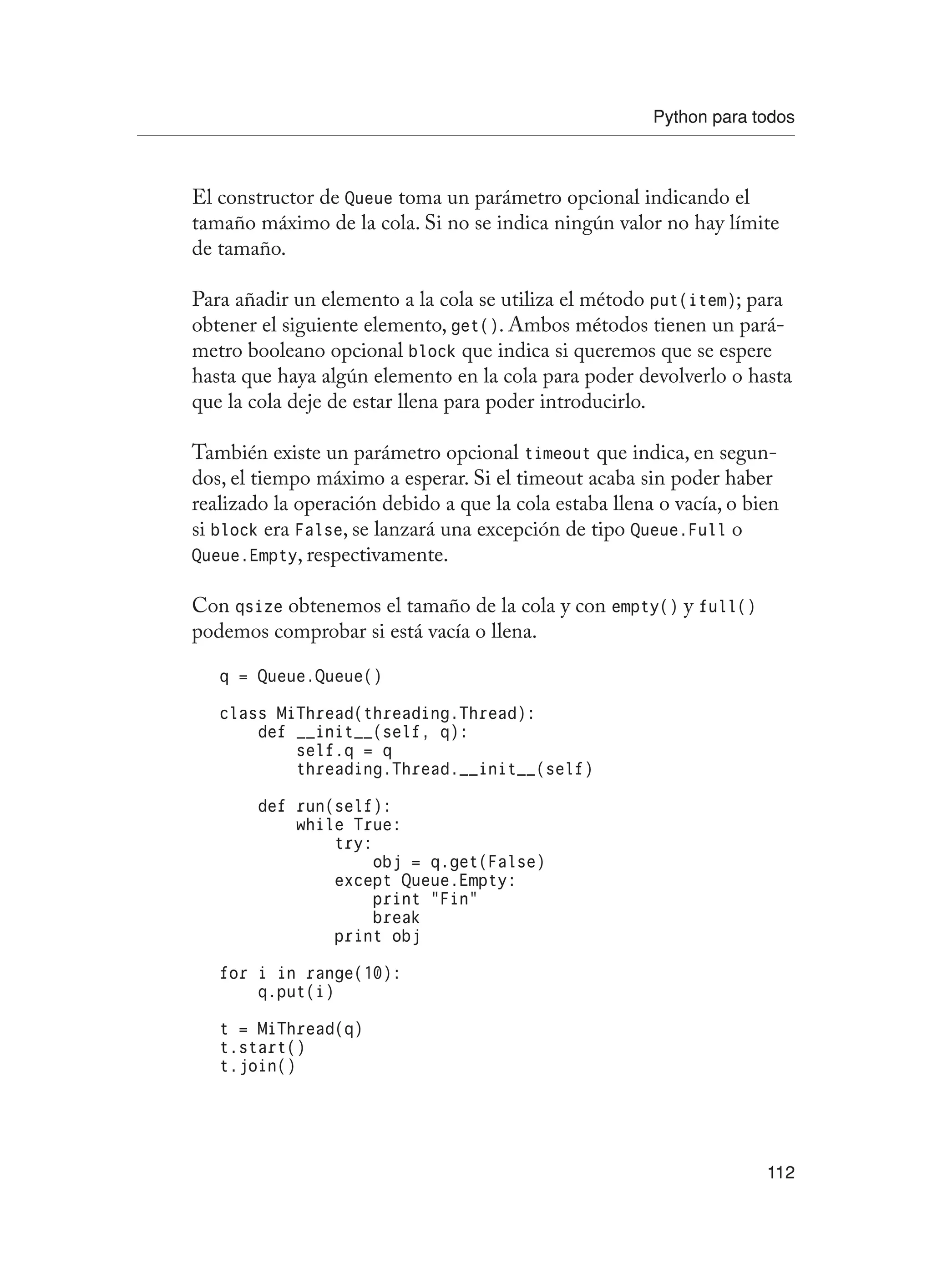Python para todos
112
El constructor de Queue toma un parámetro opcional indicando el
tamaño máximo de la cola. Si no se indica ningún valor no hay límite
de tamaño.
Para añadir un elemento a la cola se utiliza el método put(item); para
obtener el siguiente elemento, get(). Ambos métodos tienen un pará-
metro booleano opcional block que indica si queremos que se espere
hasta que haya algún elemento en la cola para poder devolverlo o hasta
que la cola deje de estar llena para poder introducirlo.
También existe un parámetro opcional timeout que indica, en segun-
dos, el tiempo máximo a esperar. Si el timeout acaba sin poder haber
realizado la operación debido a que la cola estaba llena o vacía, o bien
si block era False, se lanzará una excepción de tipo Queue.Full o
Queue.Empty, respectivamente.
Con qsize obtenemos el tamaño de la cola y con empty() y full()
podemos comprobar si está vacía o llena.
q = Queue.Queue()
class MiThread(threading.Thread):
def __init__(self, q):
self.q = q
threading.Thread.__init__(self)
def run(self):
while True:
try:
obj = q.get(False)
except Queue.Empty:
print “Fin”
break
print obj
for i in range(10):
q.put(i)
t = MiThread(q)
t.start()
t.join()
 