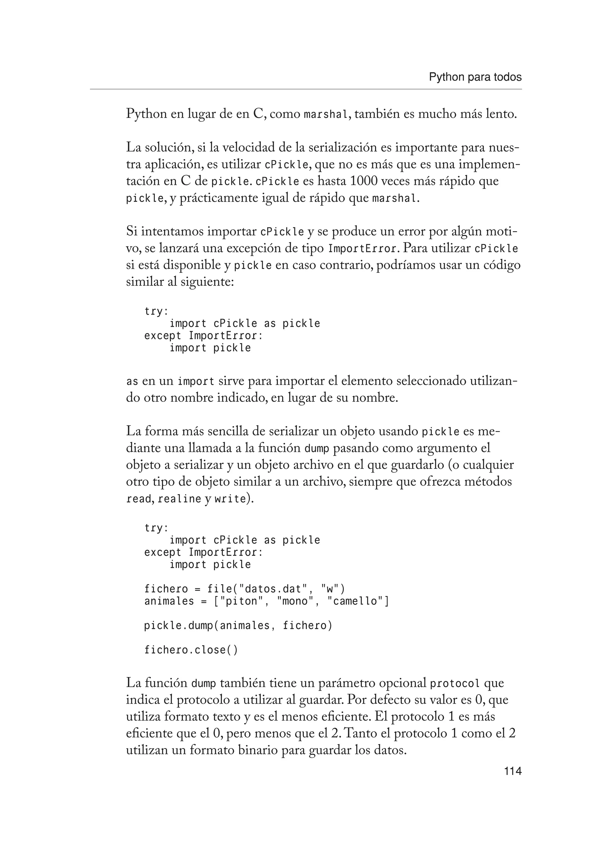Python para todos
114
Python en lugar de en C, como marshal, también es mucho más lento.
La solución, si la velocidad de la serialización es importante para nues-
tra aplicación, es utilizar cPickle, que no es más que es una implemen-
tación en C de pickle. cPickle es hasta 1000 veces más rápido que
pickle, y prácticamente igual de rápido que marshal.
Si intentamos importar cPickle y se produce un error por algún moti-
vo, se lanzará una excepción de tipo ImportError. Para utilizar cPickle
si está disponible y pickle en caso contrario, podríamos usar un código
similar al siguiente:
try:
import cPickle as pickle
except ImportError:
import pickle
as en un import sirve para importar el elemento seleccionado utilizan-
do otro nombre indicado, en lugar de su nombre.
La forma más sencilla de serializar un objeto usando pickle es me-
diante una llamada a la función dump pasando como argumento el
objeto a serializar y un objeto archivo en el que guardarlo (o cualquier
otro tipo de objeto similar a un archivo, siempre que ofrezca métodos
read, realine y write).
try:
import cPickle as pickle
except ImportError:
import pickle
fichero = file(“datos.dat”, “w”)
animales = [“piton”, “mono”, “camello”]
pickle.dump(animales, fichero)
fichero.close()
La función dump también tiene un parámetro opcional protocol que
indica el protocolo a utilizar al guardar. Por defecto su valor es 0, que
utiliza formato texto y es el menos eficiente. El protocolo 1 es más
eficiente que el 0, pero menos que el 2.Tanto el protocolo 1 como el 2
utilizan un formato binario para guardar los datos.
 