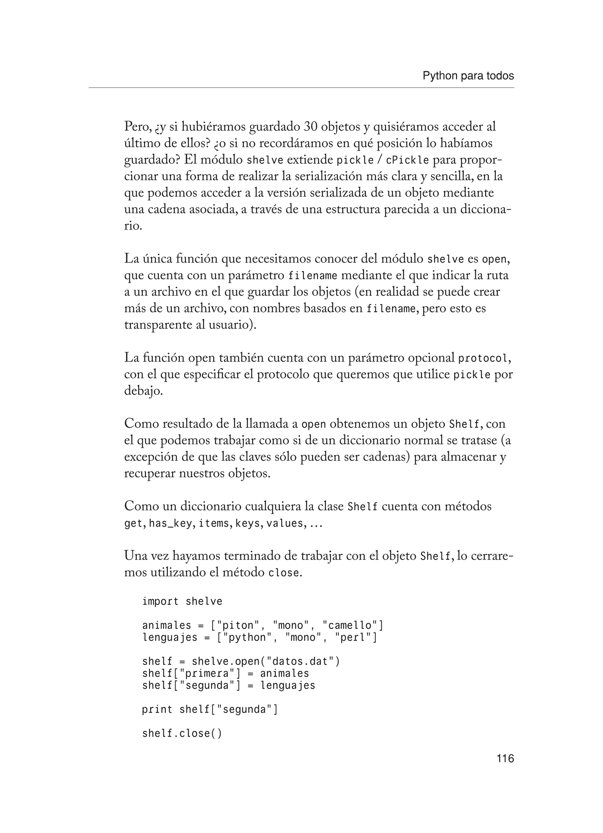 Python para todos
116
Pero, ¿y si hubiéramos guardado 30 objetos y quisiéramos acceder al
último de ellos? ¿o si no recordáramos en qué posición lo habíamos
guardado? El módulo shelve extiende pickle / cPickle para propor-
cionar una forma de realizar la serialización más clara y sencilla, en la
que podemos acceder a la versión serializada de un objeto mediante
una cadena asociada, a través de una estructura parecida a un dicciona-
rio.
La única función que necesitamos conocer del módulo shelve es open,
que cuenta con un parámetro filename mediante el que indicar la ruta
a un archivo en el que guardar los objetos (en realidad se puede crear
más de un archivo, con nombres basados en filename, pero esto es
transparente al usuario).
La función open también cuenta con un parámetro opcional protocol,
con el que especificar el protocolo que queremos que utilice pickle por
debajo.
Como resultado de la llamada a open obtenemos un objeto Shelf, con
el que podemos trabajar como si de un diccionario normal se tratase (a
excepción de que las claves sólo pueden ser cadenas) para almacenar y
recuperar nuestros objetos.
Como un diccionario cualquiera la clase Shelf cuenta con métodos
get, has_key, items, keys, values, …
Una vez hayamos terminado de trabajar con el objeto Shelf, lo cerrare-
mos utilizando el método close.
import shelve
animales = [“piton”, “mono”, “camello”]
lenguajes = [“python”, “mono”, “perl”]
shelf = shelve.open(“datos.dat”)
shelf[“primera”] = animales
shelf[“segunda”] = lenguajes
print shelf[“segunda”]
shelf.close()
 