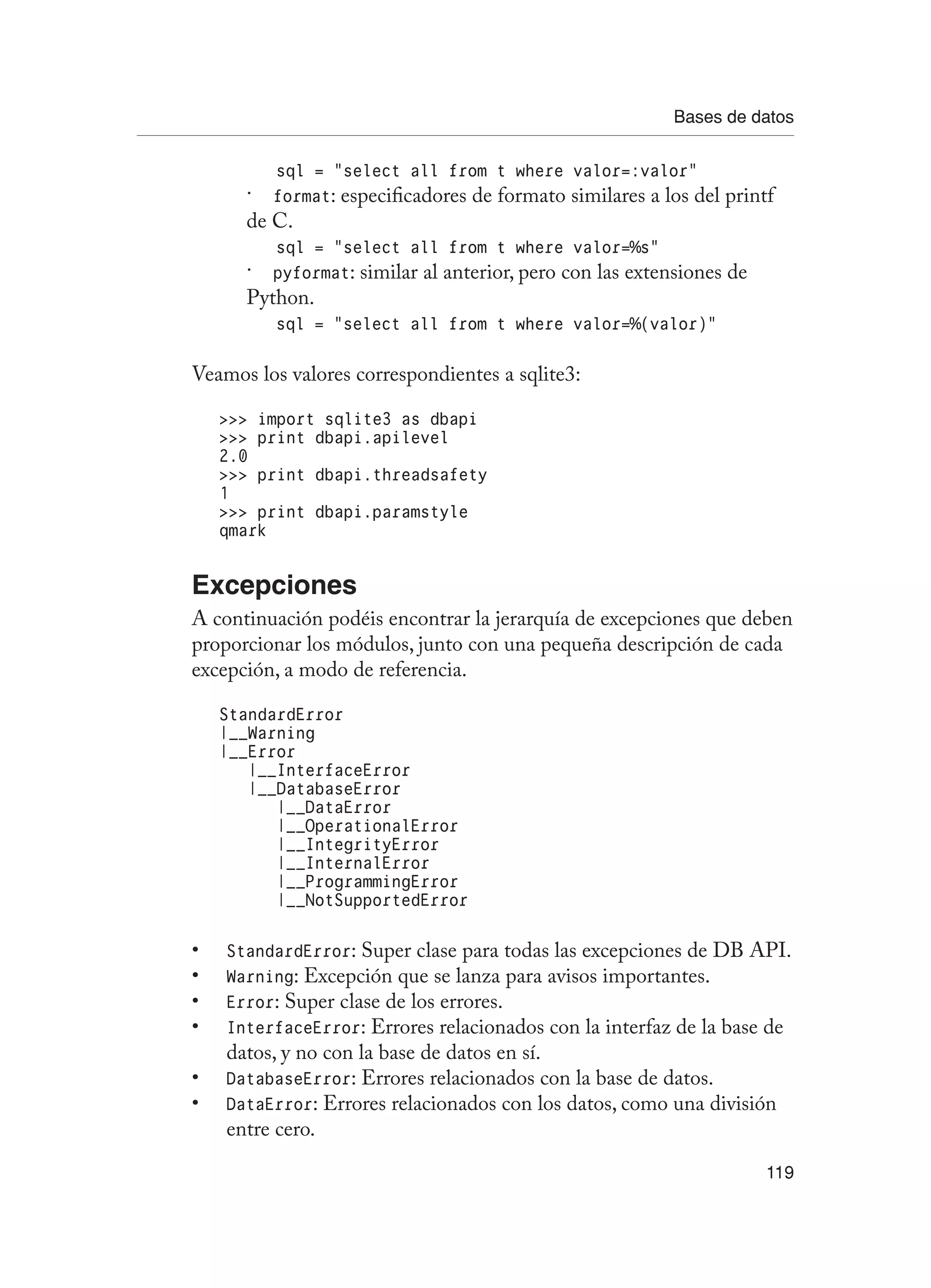 Bases de datos
119
sql = “select all from t where valor=:valor”
format
ɣ
ɣ : especificadores de formato similares a los del printf
de C.
sql = “select all from t where valor=%s”
pyformat
ɣ
ɣ : similar al anterior, pero con las extensiones de
Python.
sql = “select all from t where valor=%(valor)”
Veamos los valores correspondientes a sqlite3:
 import sqlite3 as dbapi
 print dbapi.apilevel
2.0
 print dbapi.threadsafety
1
 print dbapi.paramstyle
qmark
Excepciones
A continuación podéis encontrar la jerarquía de excepciones que deben
proporcionar los módulos, junto con una pequeña descripción de cada
excepción, a modo de referencia.
StandardError
|__Warning
|__Error
|__InterfaceError
|__DatabaseError
|__DataError
|__OperationalError
|__IntegrityError
|__InternalError
|__ProgrammingError
|__NotSupportedError
StandardError
• : Super clase para todas las excepciones de DB API.
Warning
• : Excepción que se lanza para avisos importantes.
Error
• : Super clase de los errores.
InterfaceError
• : Errores relacionados con la interfaz de la base de
datos, y no con la base de datos en sí.
DatabaseError
• : Errores relacionados con la base de datos.
DataError
• : Errores relacionados con los datos, como una división
entre cero.
 