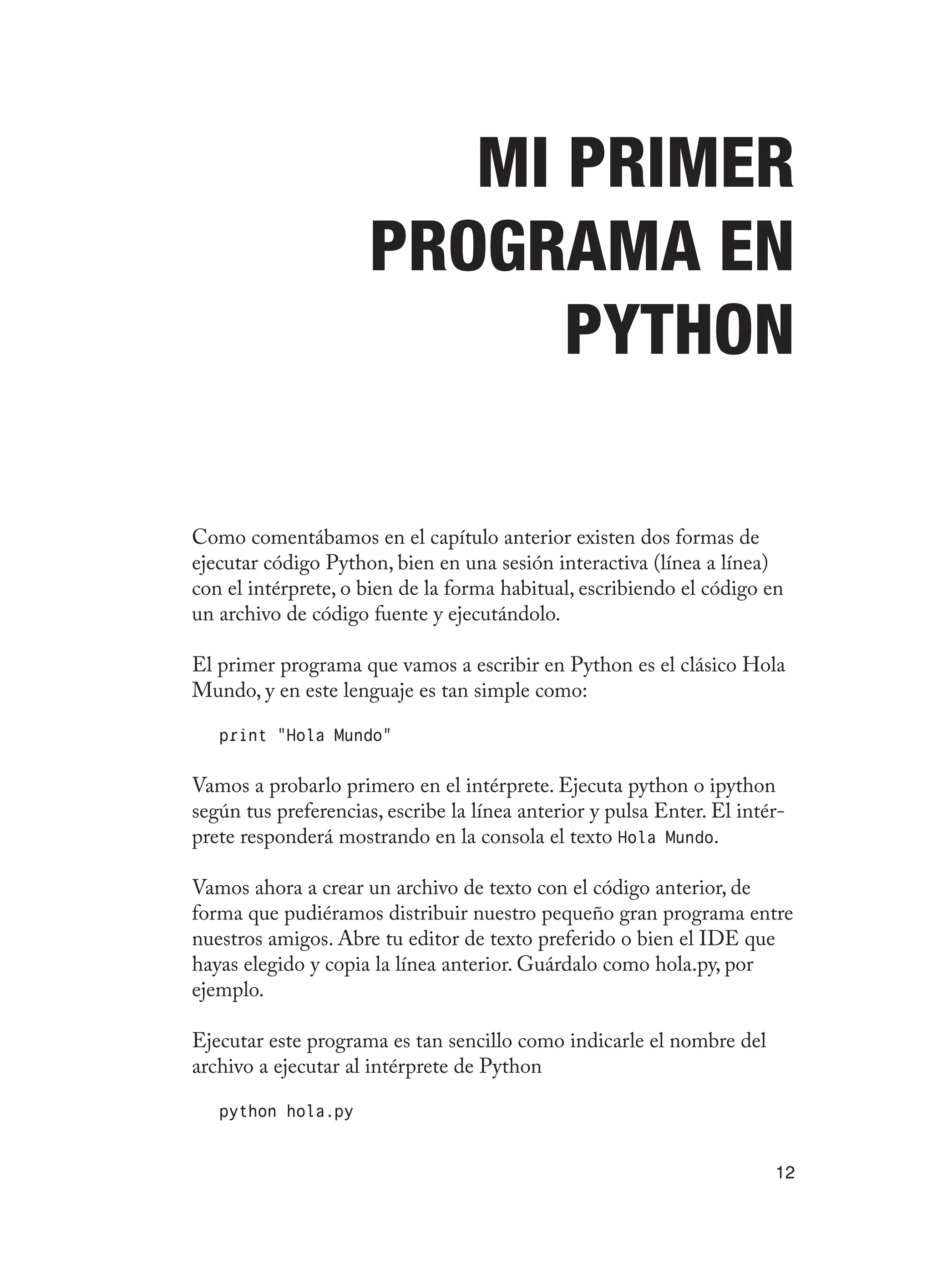 12
Mi primer
programa en
Python
Como comentábamos en el capítulo anterior existen dos formas de
ejecutar código Python, bien en una sesión interactiva (línea a línea)
con el intérprete, o bien de la forma habitual, escribiendo el código en
un archivo de código fuente y ejecutándolo.
El primer programa que vamos a escribir en Python es el clásico Hola
Mundo, y en este lenguaje es tan simple como:
print “Hola Mundo”
Vamos a probarlo primero en el intérprete. Ejecuta python o ipython
según tus preferencias, escribe la línea anterior y pulsa Enter. El intér-
prete responderá mostrando en la consola el texto Hola Mundo.
Vamos ahora a crear un archivo de texto con el código anterior, de
forma que pudiéramos distribuir nuestro pequeño gran programa entre
nuestros amigos. Abre tu editor de texto preferido o bien el IDE que
hayas elegido y copia la línea anterior. Guárdalo como hola.py, por
ejemplo.
Ejecutar este programa es tan sencillo como indicarle el nombre del
archivo a ejecutar al intérprete de Python
python hola.py
 