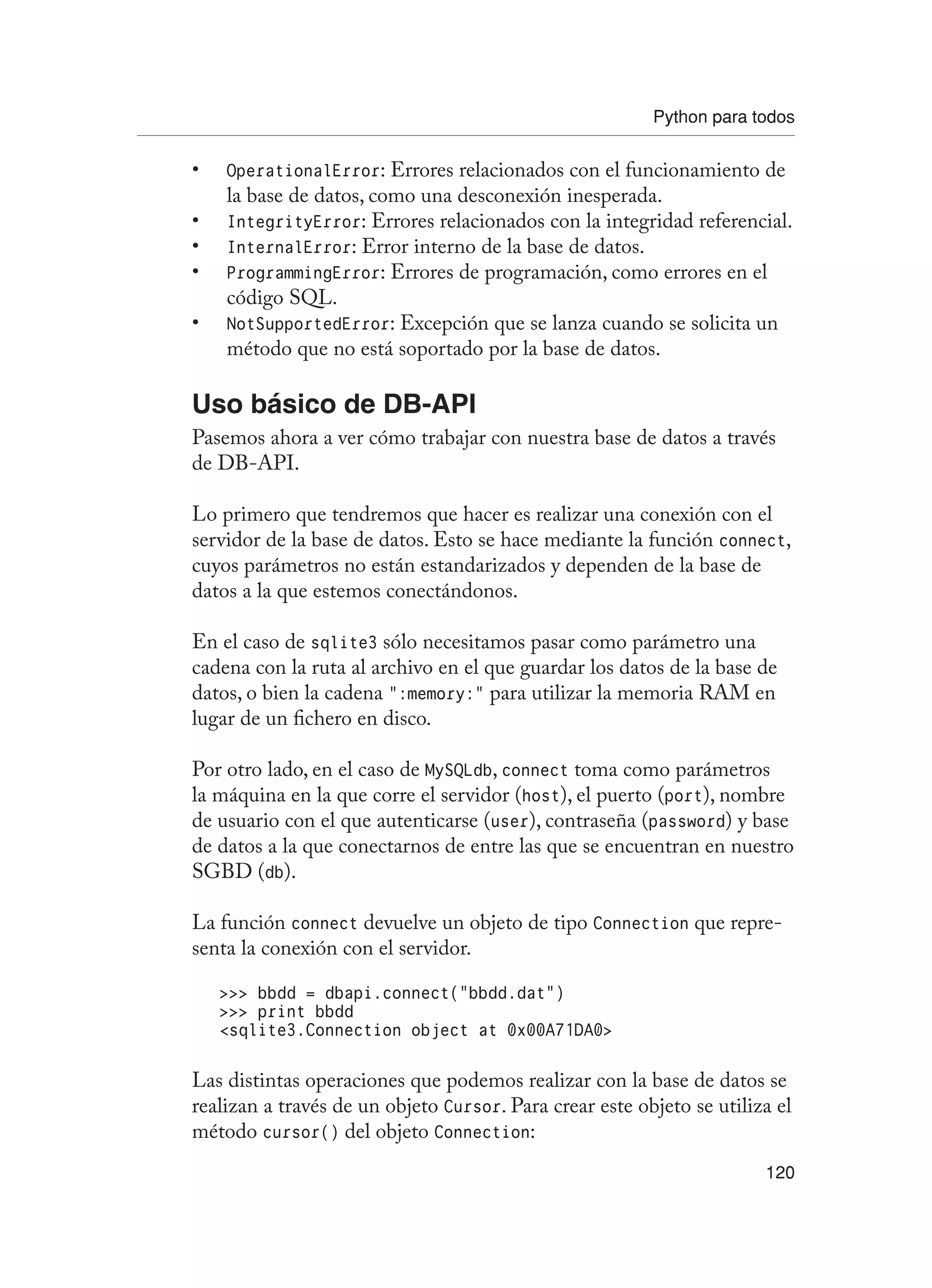 Python para todos
120
OperationalError
• : Errores relacionados con el funcionamiento de
la base de datos, como una desconexión inesperada.
IntegrityError
• : Errores relacionados con la integridad referencial.
InternalError
• : Error interno de la base de datos.
ProgrammingError
• : Errores de programación, como errores en el
código SQL.
NotSupportedError
• : Excepción que se lanza cuando se solicita un
método que no está soportado por la base de datos.
Uso básico de DB-API
Pasemos ahora a ver cómo trabajar con nuestra base de datos a través
de DB-API.
Lo primero que tendremos que hacer es realizar una conexión con el
servidor de la base de datos. Esto se hace mediante la función connect,
cuyos parámetros no están estandarizados y dependen de la base de
datos a la que estemos conectándonos.
En el caso de sqlite3 sólo necesitamos pasar como parámetro una
cadena con la ruta al archivo en el que guardar los datos de la base de
datos, o bien la cadena “:memory:” para utilizar la memoria RAM en
lugar de un fichero en disco.
Por otro lado, en el caso de MySQLdb, connect toma como parámetros
la máquina en la que corre el servidor (host), el puerto (port), nombre
de usuario con el que autenticarse (user), contraseña (password) y base
de datos a la que conectarnos de entre las que se encuentran en nuestro
SGBD (db).
La función connect devuelve un objeto de tipo Connection que repre-
senta la conexión con el servidor.
 bbdd = dbapi.connect(“bbdd.dat”)
 print bbdd
sqlite3.Connection object at 0x00A71DA0
Las distintas operaciones que podemos realizar con la base de datos se
realizan a través de un objeto Cursor. Para crear este objeto se utiliza el
método cursor() del objeto Connection:
 