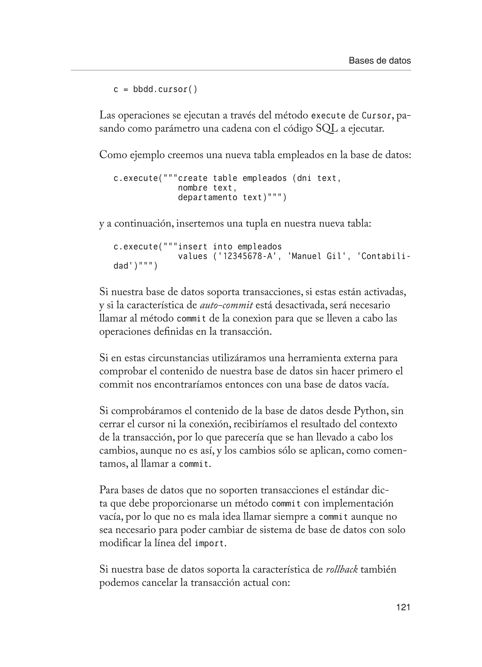Bases de datos
121
c = bbdd.cursor()
Las operaciones se ejecutan a través del método execute de Cursor, pa-
sando como parámetro una cadena con el código SQL a ejecutar.
Como ejemplo creemos una nueva tabla empleados en la base de datos:
c.execute(“””create table empleados (dni text,
nombre text,
departamento text)”””)
y a continuación, insertemos una tupla en nuestra nueva tabla:
c.execute(“””insert into empleados
values (‘12345678-A’, ‘Manuel Gil’, ‘Contabili-
dad’)”””)
Si nuestra base de datos soporta transacciones, si estas están activadas,
y si la característica de auto-commit está desactivada, será necesario
llamar al método commit de la conexion para que se lleven a cabo las
operaciones definidas en la transacción.
Si en estas circunstancias utilizáramos una herramienta externa para
comprobar el contenido de nuestra base de datos sin hacer primero el
commit nos encontraríamos entonces con una base de datos vacía.
Si comprobáramos el contenido de la base de datos desde Python, sin
cerrar el cursor ni la conexión, recibiríamos el resultado del contexto
de la transacción, por lo que parecería que se han llevado a cabo los
cambios, aunque no es así, y los cambios sólo se aplican, como comen-
tamos, al llamar a commit.
Para bases de datos que no soporten transacciones el estándar dic-
ta que debe proporcionarse un método commit con implementación
vacía, por lo que no es mala idea llamar siempre a commit aunque no
sea necesario para poder cambiar de sistema de base de datos con solo
modificar la línea del import.
Si nuestra base de datos soporta la característica de rollback también
podemos cancelar la transacción actual con:
 