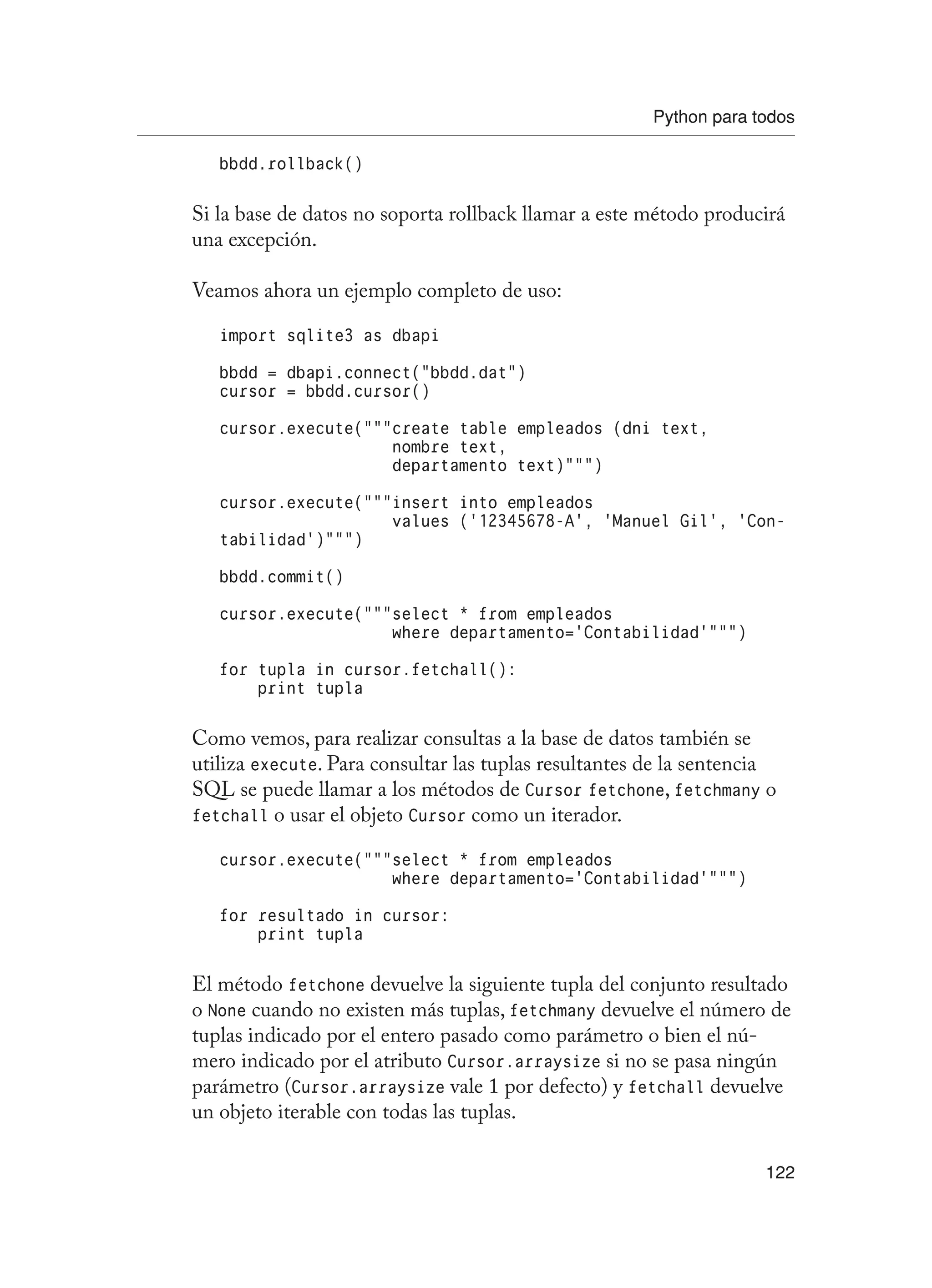 Python para todos
122
bbdd.rollback()
Si la base de datos no soporta rollback llamar a este método producirá
una excepción.
Veamos ahora un ejemplo completo de uso:
import sqlite3 as dbapi
bbdd = dbapi.connect(“bbdd.dat”)
cursor = bbdd.cursor()
cursor.execute(“””create table empleados (dni text,
nombre text,
departamento text)”””)
cursor.execute(“””insert into empleados
values (‘12345678-A’, ‘Manuel Gil’, ‘Con-
tabilidad’)”””)
bbdd.commit()
cursor.execute(“””select * from empleados
where departamento=’Contabilidad’”””)
for tupla in cursor.fetchall():
print tupla
Como vemos, para realizar consultas a la base de datos también se
utiliza execute. Para consultar las tuplas resultantes de la sentencia
SQL se puede llamar a los métodos de Cursor fetchone, fetchmany o
fetchall o usar el objeto Cursor como un iterador.
cursor.execute(“””select * from empleados
where departamento=’Contabilidad’”””)
for resultado in cursor:
print tupla
El método fetchone devuelve la siguiente tupla del conjunto resultado
o None cuando no existen más tuplas, fetchmany devuelve el número de
tuplas indicado por el entero pasado como parámetro o bien el nú-
mero indicado por el atributo Cursor.arraysize si no se pasa ningún
parámetro (Cursor.arraysize vale 1 por defecto) y fetchall devuelve
un objeto iterable con todas las tuplas.
 