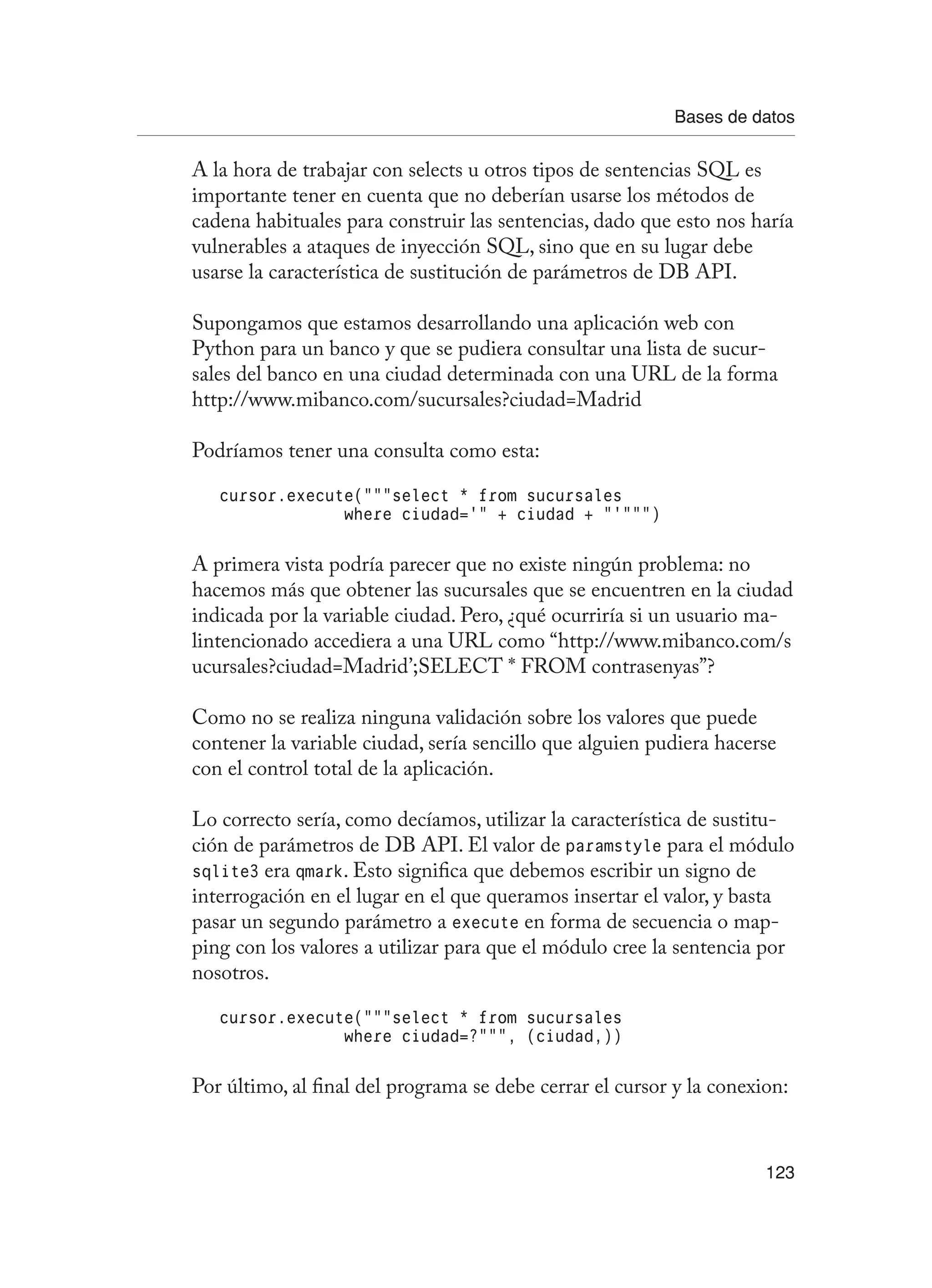 Bases de datos
123
A la hora de trabajar con selects u otros tipos de sentencias SQL es
importante tener en cuenta que no deberían usarse los métodos de
cadena habituales para construir las sentencias, dado que esto nos haría
vulnerables a ataques de inyección SQL, sino que en su lugar debe
usarse la característica de sustitución de parámetros de DB API.
Supongamos que estamos desarrollando una aplicación web con
Python para un banco y que se pudiera consultar una lista de sucur-
sales del banco en una ciudad determinada con una URL de la forma
http://www.mibanco.com/sucursales?ciudad=Madrid
Podríamos tener una consulta como esta:
cursor.execute(“””select * from sucursales
where ciudad=’” + ciudad + “’”””)
A primera vista podría parecer que no existe ningún problema: no
hacemos más que obtener las sucursales que se encuentren en la ciudad
indicada por la variable ciudad. Pero, ¿qué ocurriría si un usuario ma-
lintencionado accediera a una URL como “http://www.mibanco.com/s
ucursales?ciudad=Madrid’;SELECT * FROM contrasenyas”?
Como no se realiza ninguna validación sobre los valores que puede
contener la variable ciudad, sería sencillo que alguien pudiera hacerse
con el control total de la aplicación.
Lo correcto sería, como decíamos, utilizar la característica de sustitu-
ción de parámetros de DB API. El valor de paramstyle para el módulo
sqlite3 era qmark. Esto significa que debemos escribir un signo de
interrogación en el lugar en el que queramos insertar el valor, y basta
pasar un segundo parámetro a execute en forma de secuencia o map-
ping con los valores a utilizar para que el módulo cree la sentencia por
nosotros.
cursor.execute(“””select * from sucursales
where ciudad=?”””, (ciudad,))
Por último, al final del programa se debe cerrar el cursor y la conexion:
 