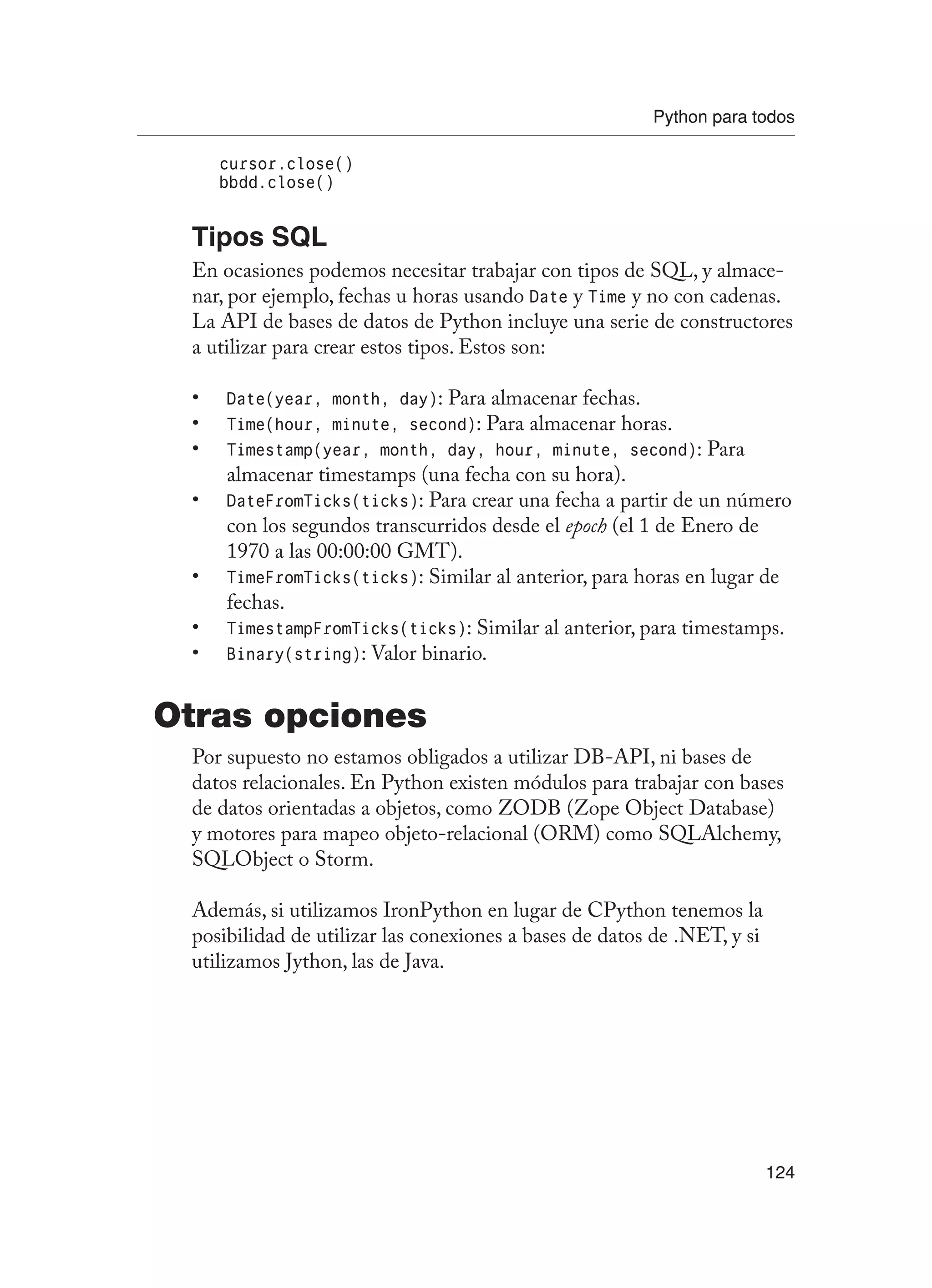 Python para todos
124
cursor.close()
bbdd.close()
Tipos SQL
En ocasiones podemos necesitar trabajar con tipos de SQL, y almace-
nar, por ejemplo, fechas u horas usando Date y Time y no con cadenas.
La API de bases de datos de Python incluye una serie de constructores
a utilizar para crear estos tipos. Estos son:
Date(year, month, day)
• : Para almacenar fechas.
Time(hour, minute, second)
• : Para almacenar horas.
Timestamp(year, month, day, hour, minute, second)
• : Para
almacenar timestamps (una fecha con su hora).
DateFromTicks(ticks)
• : Para crear una fecha a partir de un número
con los segundos transcurridos desde el epoch (el 1 de Enero de
1970 a las 00:00:00 GMT).
TimeFromTicks(ticks)
• : Similar al anterior, para horas en lugar de
fechas.
TimestampFromTicks(ticks)
• : Similar al anterior, para timestamps.
Binary(string)
• : Valor binario.
Otras opciones
Por supuesto no estamos obligados a utilizar DB-API, ni bases de
datos relacionales. En Python existen módulos para trabajar con bases
de datos orientadas a objetos, como ZODB (Zope Object Database)
y motores para mapeo objeto-relacional (ORM) como SQLAlchemy,
SQLObject o Storm.
Además, si utilizamos IronPython en lugar de CPython tenemos la
posibilidad de utilizar las conexiones a bases de datos de .NET, y si
utilizamos Jython, las de Java.
 