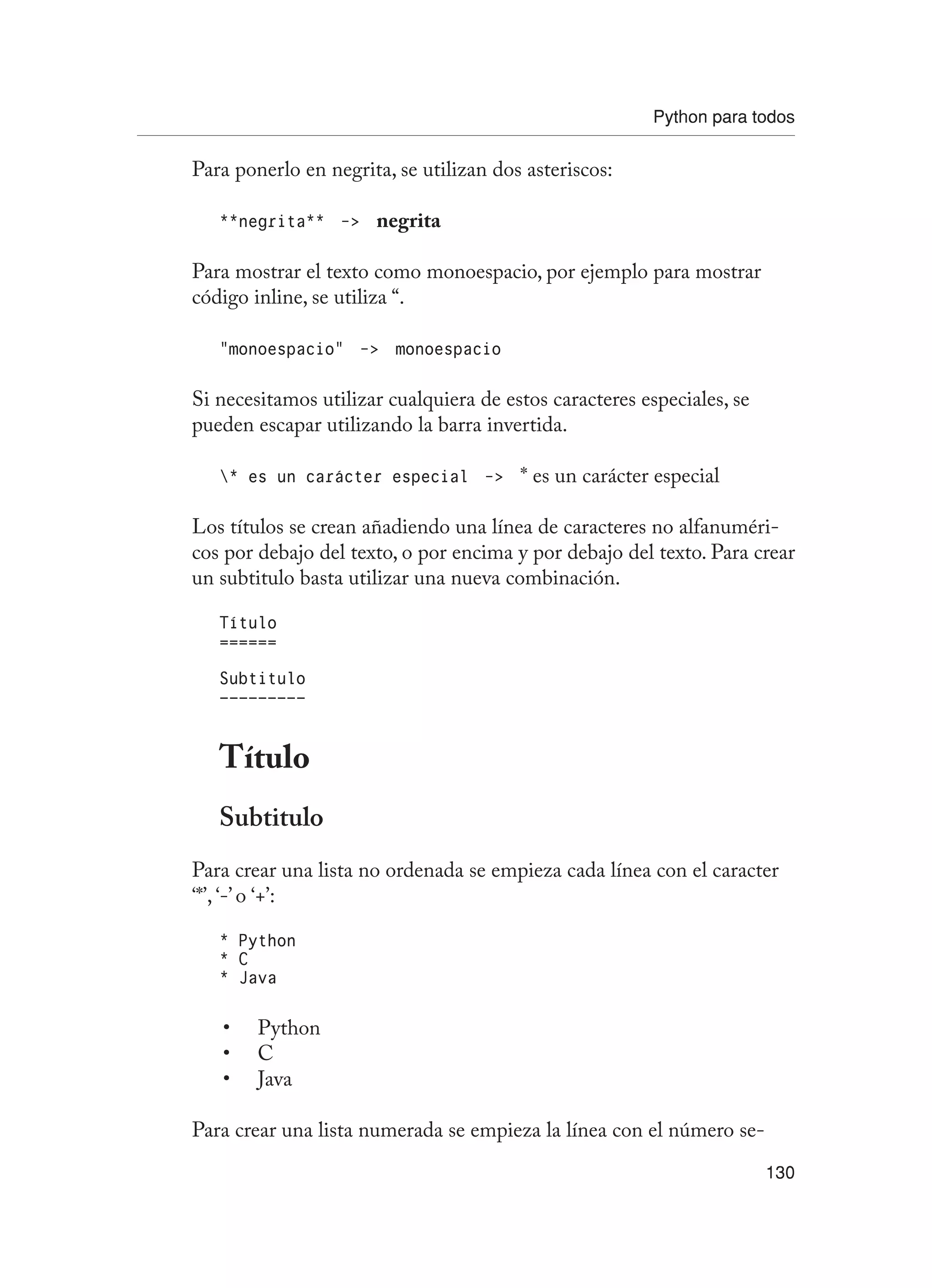 Python para todos
130
Para ponerlo en negrita, se utilizan dos asteriscos:
**negrita** - negrita
Para mostrar el texto como monoespacio, por ejemplo para mostrar
código inline, se utiliza “.
“monoespacio” - monoespacio
Si necesitamos utilizar cualquiera de estos caracteres especiales, se
pueden escapar utilizando la barra invertida.
* es un carácter especial - * es un carácter especial
Los títulos se crean añadiendo una línea de caracteres no alfanuméri-
cos por debajo del texto, o por encima y por debajo del texto. Para crear
un subtitulo basta utilizar una nueva combinación.
Título
======
Subtitulo
—————————
Título
Subtitulo
Para crear una lista no ordenada se empieza cada línea con el caracter
‘*’, ‘-’ o ‘+’:
* Python
* C
* Java
Python
•
C
•
Java
•
Para crear una lista numerada se empieza la línea con el número se-
 