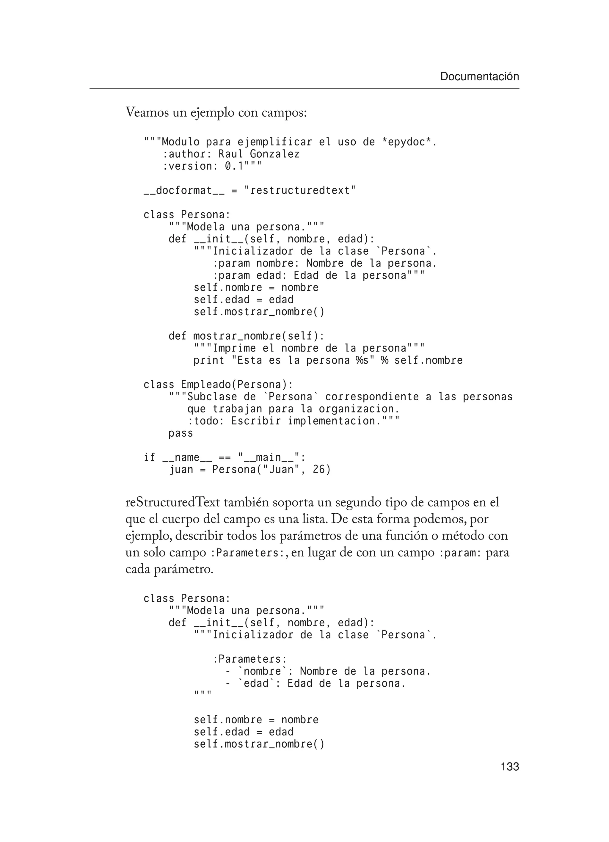 Documentación
133
Veamos un ejemplo con campos:
“””Modulo para ejemplificar el uso de *epydoc*.
:author: Raul Gonzalez
:version: 0.1”””
__docformat__ = “restructuredtext”
class Persona:
“””Modela una persona.”””
def __init__(self, nombre, edad):
“””Inicializador de la clase `Persona`.
:param nombre: Nombre de la persona.
:param edad: Edad de la persona”””
self.nombre = nombre
self.edad = edad
self.mostrar_nombre()
def mostrar_nombre(self):
“””Imprime el nombre de la persona”””
print “Esta es la persona %s” % self.nombre
class Empleado(Persona):
“””Subclase de `Persona` correspondiente a las personas
que trabajan para la organizacion.
:todo: Escribir implementacion.”””
pass
if __name__ == “__main__”:
juan = Persona(“Juan”, 26)
reStructuredText también soporta un segundo tipo de campos en el
que el cuerpo del campo es una lista. De esta forma podemos, por
ejemplo, describir todos los parámetros de una función o método con
un solo campo :Parameters:, en lugar de con un campo :param: para
cada parámetro.
class Persona:
“””Modela una persona.”””
def __init__(self, nombre, edad):
“””Inicializador de la clase `Persona`.
:Parameters:
- `nombre`: Nombre de la persona.
- `edad`: Edad de la persona.
“””
self.nombre = nombre
self.edad = edad
self.mostrar_nombre()
 
