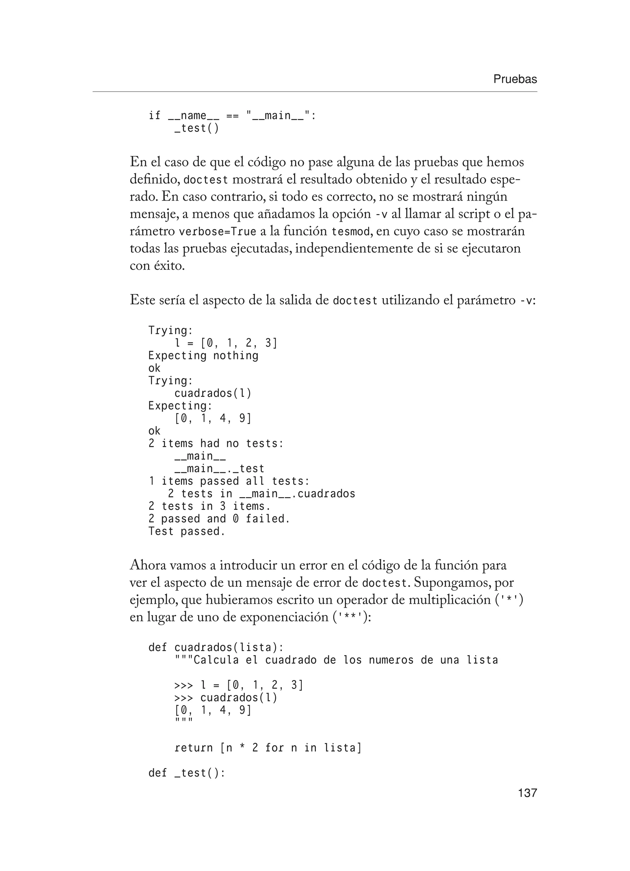 Pruebas
137
if __name__ == “__main__”:
_test()
En el caso de que el código no pase alguna de las pruebas que hemos
definido, doctest mostrará el resultado obtenido y el resultado espe-
rado. En caso contrario, si todo es correcto, no se mostrará ningún
mensaje, a menos que añadamos la opción -v al llamar al script o el pa-
rámetro verbose=True a la función tesmod, en cuyo caso se mostrarán
todas las pruebas ejecutadas, independientemente de si se ejecutaron
con éxito.
Este sería el aspecto de la salida de doctest utilizando el parámetro -v:
Trying:
l = [0, 1, 2, 3]
Expecting nothing
ok
Trying:
cuadrados(l)
Expecting:
[0, 1, 4, 9]
ok
2 items had no tests:
__main__
__main__._test
1 items passed all tests:
2 tests in __main__.cuadrados
2 tests in 3 items.
2 passed and 0 failed.
Test passed.
Ahora vamos a introducir un error en el código de la función para
ver el aspecto de un mensaje de error de doctest. Supongamos, por
ejemplo, que hubieramos escrito un operador de multiplicación (‘*’)
en lugar de uno de exponenciación (‘**’):
def cuadrados(lista):
“””Calcula el cuadrado de los numeros de una lista
 l = [0, 1, 2, 3]
 cuadrados(l)
[0, 1, 4, 9]
“””
return [n * 2 for n in lista]
def _test():
 