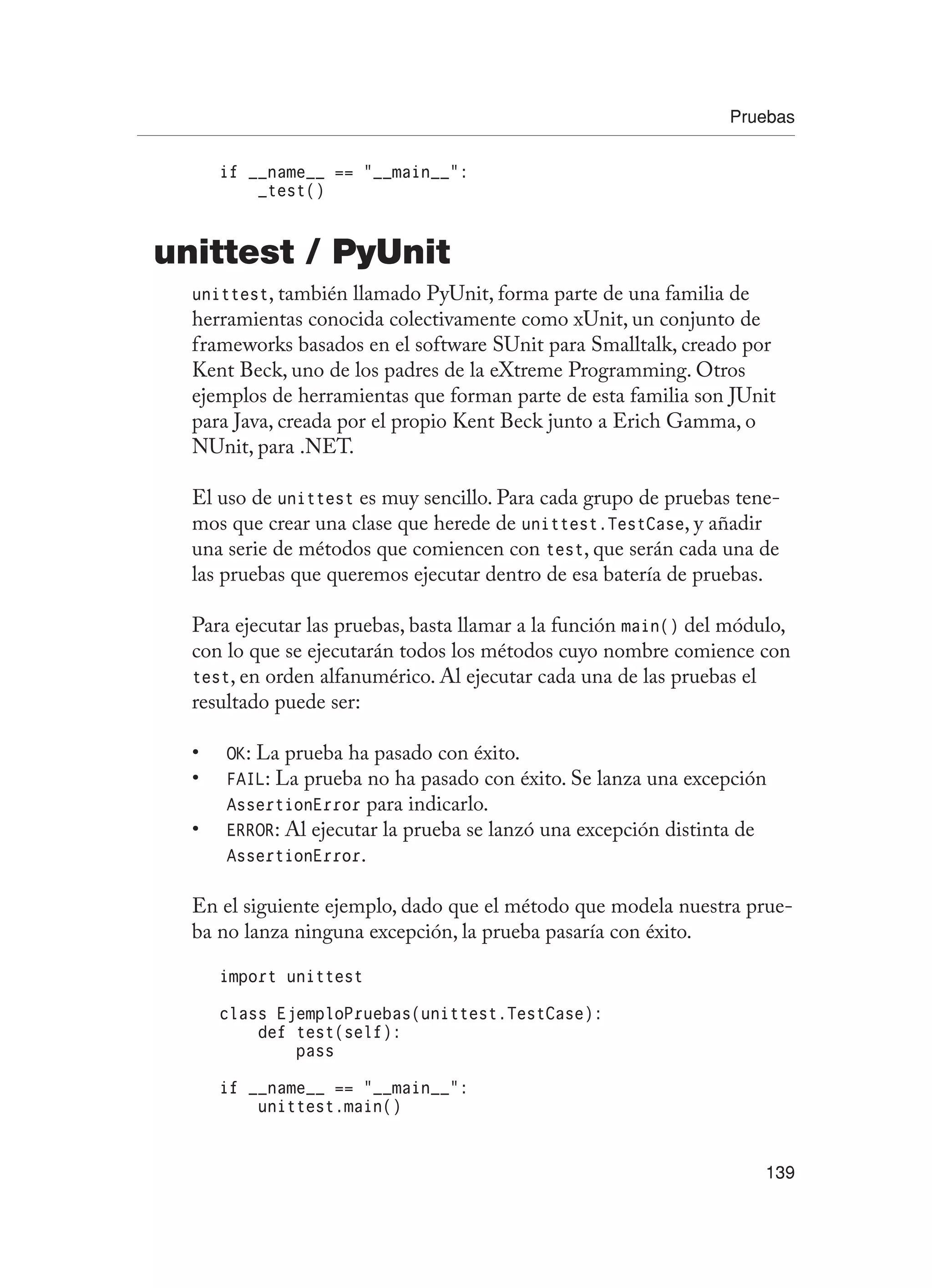 Pruebas
139
if __name__ == “__main__”:
_test()
unittest / PyUnit
unittest, también llamado PyUnit, forma parte de una familia de
herramientas conocida colectivamente como xUnit, un conjunto de
frameworks basados en el software SUnit para Smalltalk, creado por
Kent Beck, uno de los padres de la eXtreme Programming. Otros
ejemplos de herramientas que forman parte de esta familia son JUnit
para Java, creada por el propio Kent Beck junto a Erich Gamma, o
NUnit, para .NET.
El uso de unittest es muy sencillo. Para cada grupo de pruebas tene-
mos que crear una clase que herede de unittest.TestCase, y añadir
una serie de métodos que comiencen con test, que serán cada una de
las pruebas que queremos ejecutar dentro de esa batería de pruebas.
Para ejecutar las pruebas, basta llamar a la función main() del módulo,
con lo que se ejecutarán todos los métodos cuyo nombre comience con
test, en orden alfanumérico. Al ejecutar cada una de las pruebas el
resultado puede ser:
OK
• : La prueba ha pasado con éxito.
FAIL
• : La prueba no ha pasado con éxito. Se lanza una excepción
AssertionError para indicarlo.
ERROR
• : Al ejecutar la prueba se lanzó una excepción distinta de
AssertionError.
En el siguiente ejemplo, dado que el método que modela nuestra prue-
ba no lanza ninguna excepción, la prueba pasaría con éxito.
import unittest
class EjemploPruebas(unittest.TestCase):
def test(self):
pass
if __name__ == “__main__”:
unittest.main()
 