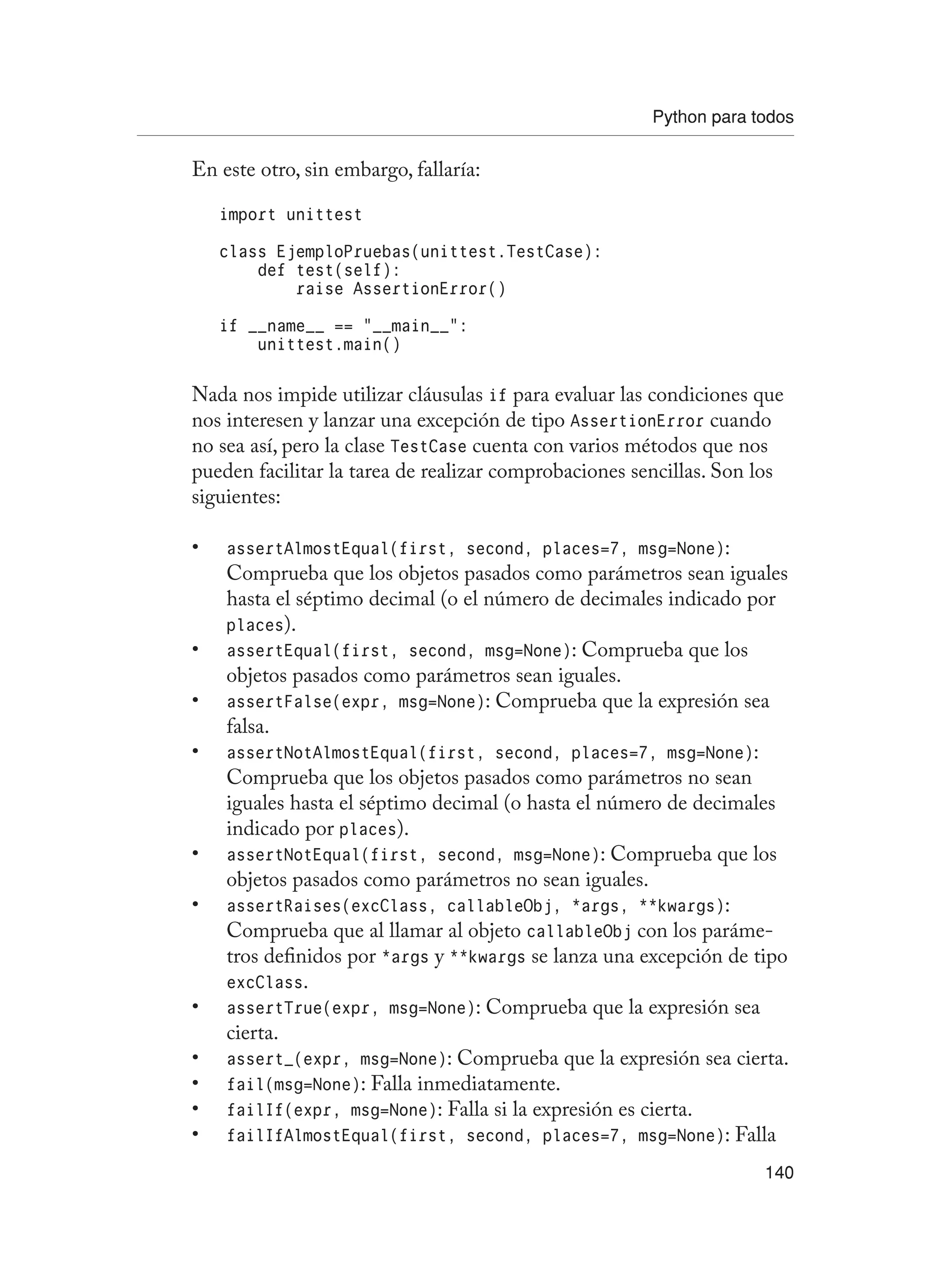 Python para todos
140
En este otro, sin embargo, fallaría:
import unittest
class EjemploPruebas(unittest.TestCase):
def test(self):
raise AssertionError()
if __name__ == “__main__”:
unittest.main()
Nada nos impide utilizar cláusulas if para evaluar las condiciones que
nos interesen y lanzar una excepción de tipo AssertionError cuando
no sea así, pero la clase TestCase cuenta con varios métodos que nos
pueden facilitar la tarea de realizar comprobaciones sencillas. Son los
siguientes:
assertAlmostEqual(first, second, places=7, msg=None)
• :
Comprueba que los objetos pasados como parámetros sean iguales
hasta el séptimo decimal (o el número de decimales indicado por
places).
assertEqual(first, second, msg=None)
• : Comprueba que los
objetos pasados como parámetros sean iguales.
assertFalse(expr, msg=None)
• : Comprueba que la expresión sea
falsa.
assertNotAlmostEqual(first, second, places=7, msg=None)
• :
Comprueba que los objetos pasados como parámetros no sean
iguales hasta el séptimo decimal (o hasta el número de decimales
indicado por places).
assertNotEqual(first, second, msg=None)
• : Comprueba que los
objetos pasados como parámetros no sean iguales.
assertRaises(excClass, callableObj, *args, **kwargs)
• :
Comprueba que al llamar al objeto callableObj con los paráme-
tros definidos por *args y **kwargs se lanza una excepción de tipo
excClass.
assertTrue(expr, msg=None)
• : Comprueba que la expresión sea
cierta.
assert_(expr, msg=None)
• : Comprueba que la expresión sea cierta.
fail(msg=None)
• : Falla inmediatamente.
failIf(expr, msg=None)
• : Falla si la expresión es cierta.
failIfAlmostEqual(first, second, places=7, msg=None)
• : Falla
 