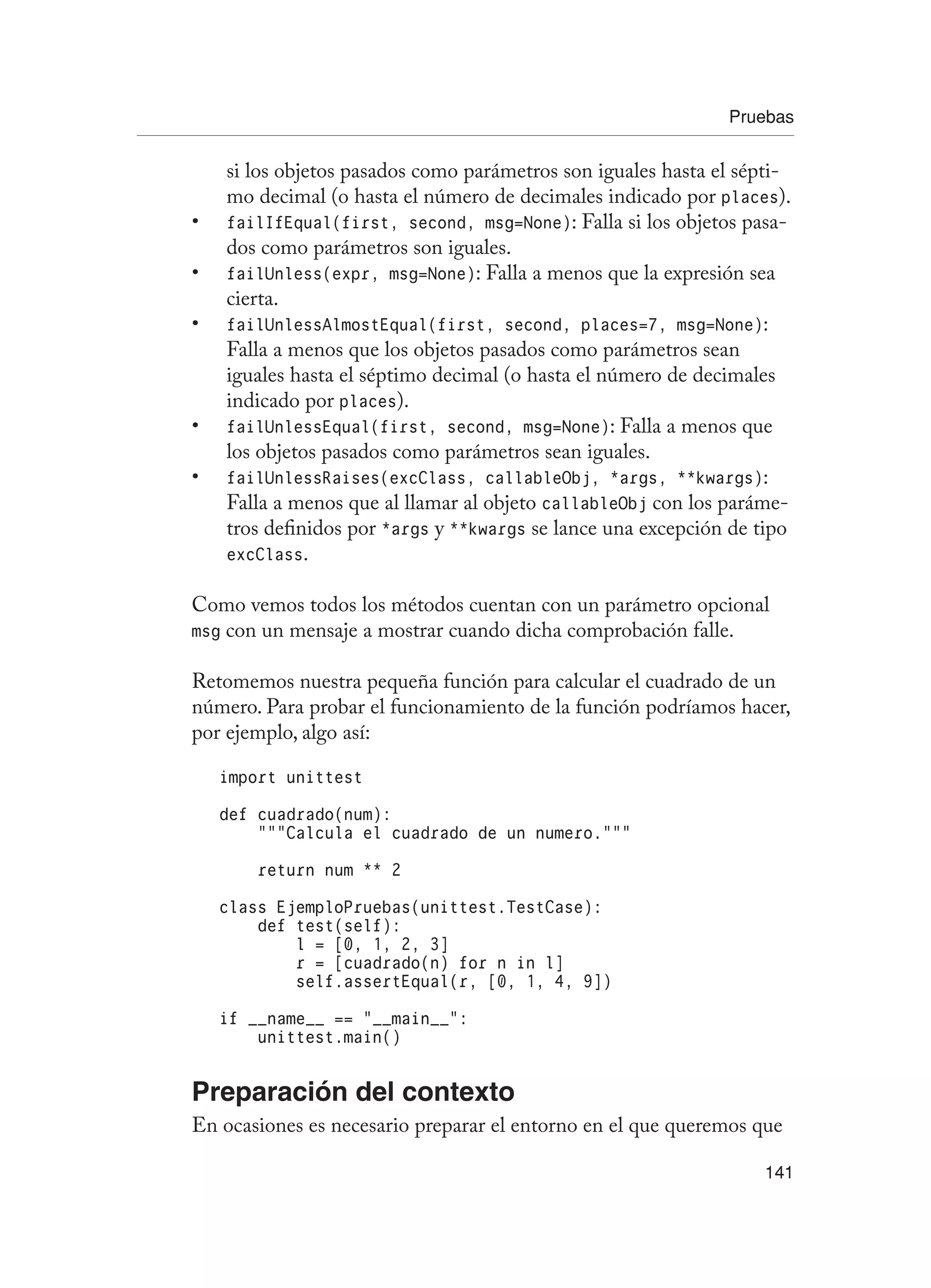 Pruebas
141
si los objetos pasados como parámetros son iguales hasta el sépti-
mo decimal (o hasta el número de decimales indicado por places).
failIfEqual(first, second, msg=None)
• : Falla si los objetos pasa-
dos como parámetros son iguales.
failUnless(expr, msg=None)
• : Falla a menos que la expresión sea
cierta.
failUnlessAlmostEqual(first, second, places=7, msg=None)
• :
Falla a menos que los objetos pasados como parámetros sean
iguales hasta el séptimo decimal (o hasta el número de decimales
indicado por places).
failUnlessEqual(first, second, msg=None)
• : Falla a menos que
los objetos pasados como parámetros sean iguales.
failUnlessRaises(excClass, callableObj, *args, **kwargs)
• :
Falla a menos que al llamar al objeto callableObj con los paráme-
tros definidos por *args y **kwargs se lance una excepción de tipo
excClass.
Como vemos todos los métodos cuentan con un parámetro opcional
msg con un mensaje a mostrar cuando dicha comprobación falle.
Retomemos nuestra pequeña función para calcular el cuadrado de un
número. Para probar el funcionamiento de la función podríamos hacer,
por ejemplo, algo así:
import unittest
def cuadrado(num):
“””Calcula el cuadrado de un numero.”””
return num ** 2
class EjemploPruebas(unittest.TestCase):
def test(self):
l = [0, 1, 2, 3]
r = [cuadrado(n) for n in l]
self.assertEqual(r, [0, 1, 4, 9])
if __name__ == “__main__”:
unittest.main()
Preparación del contexto
En ocasiones es necesario preparar el entorno en el que queremos que
 